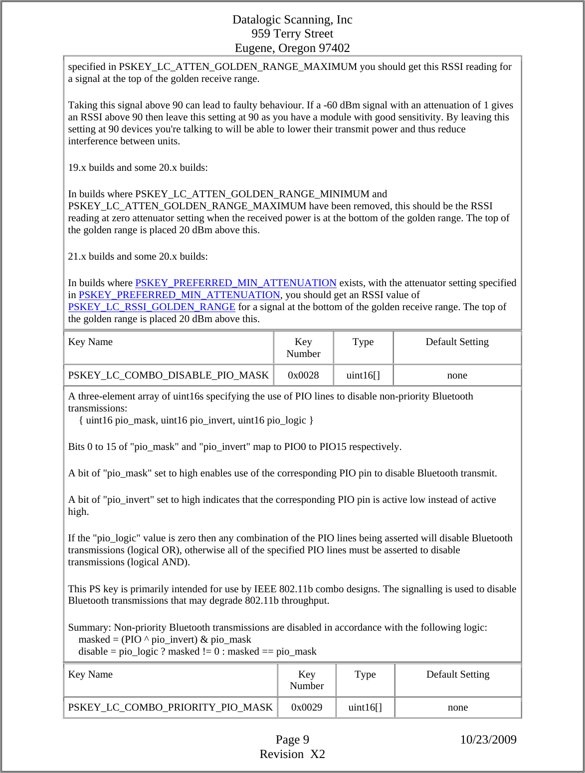 Datalogic Scanning, Inc 959 Terry Street Eugene, Oregon 97402  Page 9 10/23/2009 Revision  X2 specified in PSKEY_LC_ATTEN_GOLDEN_RANGE_MAXIMUM you should get this RSSI reading for a signal at the top of the golden receive range.  Taking this signal above 90 can lead to faulty behaviour. If a -60 dBm signal with an attenuation of 1 gives an RSSI above 90 then leave this setting at 90 as you have a module with good sensitivity. By leaving this setting at 90 devices you&apos;re talking to will be able to lower their transmit power and thus reduce interference between units.  19.x builds and some 20.x builds:  In builds where PSKEY_LC_ATTEN_GOLDEN_RANGE_MINIMUM and PSKEY_LC_ATTEN_GOLDEN_RANGE_MAXIMUM have been removed, this should be the RSSI reading at zero attenuator setting when the received power is at the bottom of the golden range. The top of the golden range is placed 20 dBm above this.  21.x builds and some 20.x builds:  In builds where PSKEY_PREFERRED_MIN_ATTENUATION exists, with the attenuator setting specified in PSKEY_PREFERRED_MIN_ATTENUATION, you should get an RSSI value of PSKEY_LC_RSSI_GOLDEN_RANGE for a signal at the bottom of the golden receive range. The top of the golden range is placed 20 dBm above this.  Key Name  Key Number  Type Default Setting PSKEY_LC_COMBO_DISABLE_PIO_MASK 0x0028  uint16[]  none A three-element array of uint16s specifying the use of PIO lines to disable non-priority Bluetooth transmissions:      { uint16 pio_mask, uint16 pio_invert, uint16 pio_logic }  Bits 0 to 15 of &quot;pio_mask&quot; and &quot;pio_invert&quot; map to PIO0 to PIO15 respectively.  A bit of &quot;pio_mask&quot; set to high enables use of the corresponding PIO pin to disable Bluetooth transmit.  A bit of &quot;pio_invert&quot; set to high indicates that the corresponding PIO pin is active low instead of active high.  If the &quot;pio_logic&quot; value is zero then any combination of the PIO lines being asserted will disable Bluetooth transmissions (logical OR), otherwise all of the specified PIO lines must be asserted to disable transmissions (logical AND).  This PS key is primarily intended for use by IEEE 802.11b combo designs. The signalling is used to disable Bluetooth transmissions that may degrade 802.11b throughput.  Summary: Non-priority Bluetooth transmissions are disabled in accordance with the following logic:      masked = (PIO ^ pio_invert) &amp; pio_mask      disable = pio_logic ? masked != 0 : masked == pio_mask  Key Name  Key Number  Type Default Setting PSKEY_LC_COMBO_PRIORITY_PIO_MASK 0x0029  uint16[]  none 