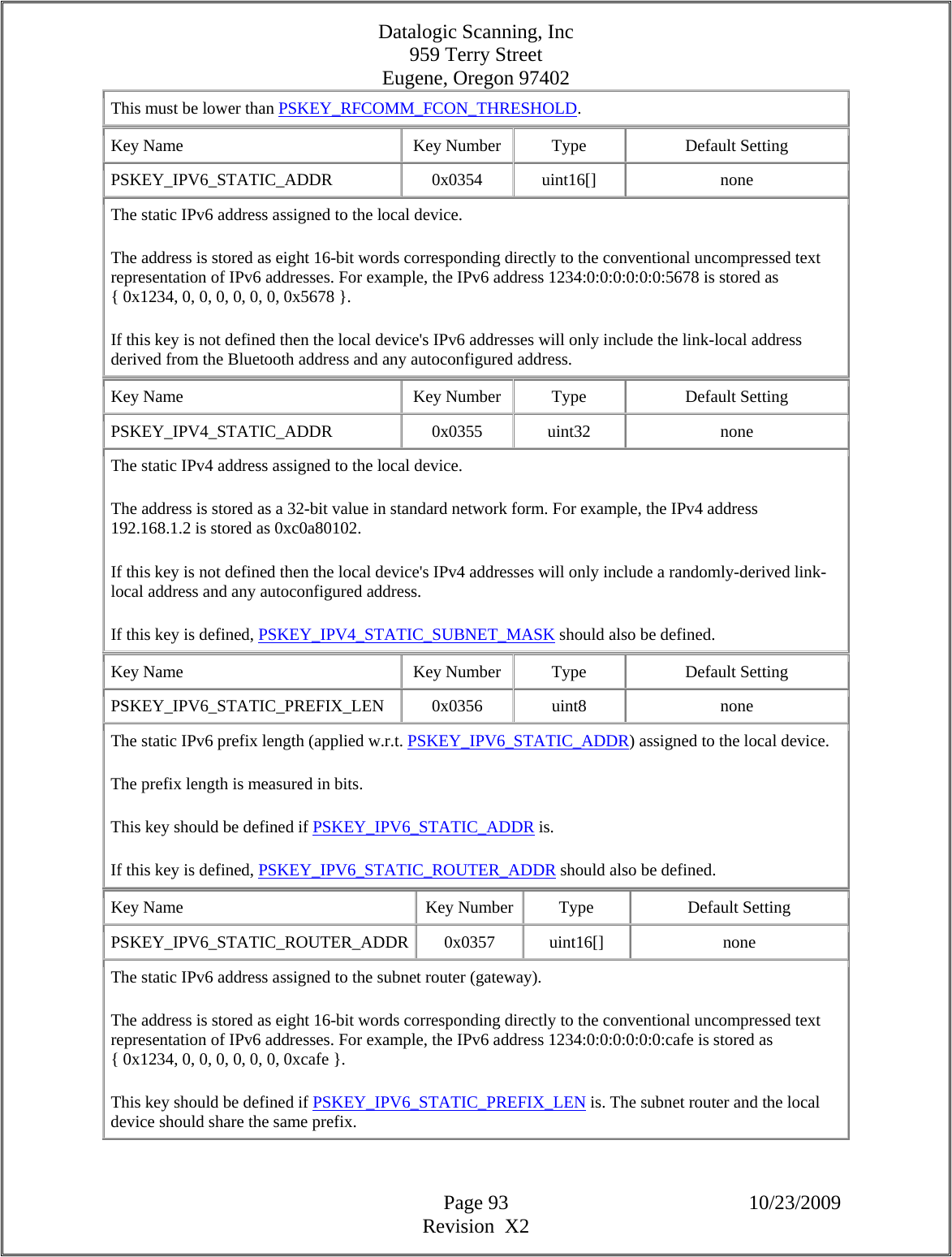 Datalogic Scanning, Inc 959 Terry Street Eugene, Oregon 97402  Page 93 10/23/2009 Revision  X2 This must be lower than PSKEY_RFCOMM_FCON_THRESHOLD.  Key Name  Key Number  Type  Default Setting PSKEY_IPV6_STATIC_ADDR   0x0354  uint16[]  none The static IPv6 address assigned to the local device.  The address is stored as eight 16-bit words corresponding directly to the conventional uncompressed text representation of IPv6 addresses. For example, the IPv6 address 1234:0:0:0:0:0:0:5678 is stored as { 0x1234, 0, 0, 0, 0, 0, 0, 0x5678 }.  If this key is not defined then the local device&apos;s IPv6 addresses will only include the link-local address derived from the Bluetooth address and any autoconfigured address.  Key Name  Key Number  Type  Default Setting PSKEY_IPV4_STATIC_ADDR   0x0355  uint32  none The static IPv4 address assigned to the local device.  The address is stored as a 32-bit value in standard network form. For example, the IPv4 address 192.168.1.2 is stored as 0xc0a80102.  If this key is not defined then the local device&apos;s IPv4 addresses will only include a randomly-derived link-local address and any autoconfigured address.  If this key is defined, PSKEY_IPV4_STATIC_SUBNET_MASK should also be defined.  Key Name  Key Number  Type  Default Setting PSKEY_IPV6_STATIC_PREFIX_LEN   0x0356  uint8  none The static IPv6 prefix length (applied w.r.t. PSKEY_IPV6_STATIC_ADDR) assigned to the local device.  The prefix length is measured in bits.  This key should be defined if PSKEY_IPV6_STATIC_ADDR is.  If this key is defined, PSKEY_IPV6_STATIC_ROUTER_ADDR should also be defined.  Key Name  Key Number  Type  Default Setting PSKEY_IPV6_STATIC_ROUTER_ADDR 0x0357  uint16[]  none The static IPv6 address assigned to the subnet router (gateway).  The address is stored as eight 16-bit words corresponding directly to the conventional uncompressed text representation of IPv6 addresses. For example, the IPv6 address 1234:0:0:0:0:0:0:cafe is stored as { 0x1234, 0, 0, 0, 0, 0, 0, 0xcafe }.  This key should be defined if PSKEY_IPV6_STATIC_PREFIX_LEN is. The subnet router and the local device should share the same prefix.  