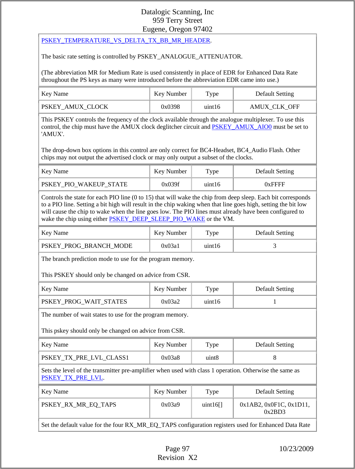 Datalogic Scanning, Inc 959 Terry Street Eugene, Oregon 97402  Page 97 10/23/2009 Revision  X2 PSKEY_TEMPERATURE_VS_DELTA_TX_BB_MR_HEADER.  The basic rate setting is controlled by PSKEY_ANALOGUE_ATTENUATOR.  (The abbreviation MR for Medium Rate is used consistently in place of EDR for Enhanced Data Rate throughout the PS keys as many were introduced before the abbreviation EDR came into use.)  Key Name  Key Number  Type  Default Setting PSKEY_AMUX_CLOCK   0x0398  uint16  AMUX_CLK_OFF This PSKEY controls the frequency of the clock available through the analogue multiplexer. To use this control, the chip must have the AMUX clock deglitcher circuit and PSKEY_AMUX_AIO0 must be set to &apos;AMUX&apos;.  The drop-down box options in this control are only correct for BC4-Headset, BC4_Audio Flash. Other chips may not output the advertised clock or may only output a subset of the clocks.  Key Name  Key Number  Type  Default Setting PSKEY_PIO_WAKEUP_STATE   0x039f  uint16  0xFFFF Controls the state for each PIO line (0 to 15) that will wake the chip from deep sleep. Each bit corresponds to a PIO line. Setting a bit high will result in the chip waking when that line goes high, setting the bit low will cause the chip to wake when the line goes low. The PIO lines must already have been configured to wake the chip using either PSKEY_DEEP_SLEEP_PIO_WAKE or the VM.  Key Name  Key Number  Type  Default Setting PSKEY_PROG_BRANCH_MODE   0x03a1  uint16  3 The branch prediction mode to use for the program memory.  This PSKEY should only be changed on advice from CSR.  Key Name  Key Number  Type  Default Setting PSKEY_PROG_WAIT_STATES   0x03a2  uint16  1 The number of wait states to use for the program memory.  This pskey should only be changed on advice from CSR.  Key Name  Key Number  Type  Default Setting PSKEY_TX_PRE_LVL_CLASS1   0x03a8  uint8  8 Sets the level of the transmitter pre-amplifier when used with class 1 operation. Otherwise the same as PSKEY_TX_PRE_LVL.  Key Name  Key Number  Type  Default Setting PSKEY_RX_MR_EQ_TAPS   0x03a9  uint16[]  0x1AB2, 0x0F1C, 0x1D11, 0x2BD3  Set the default value for the four RX_MR_EQ_TAPS configuration registers used for Enhanced Data Rate 