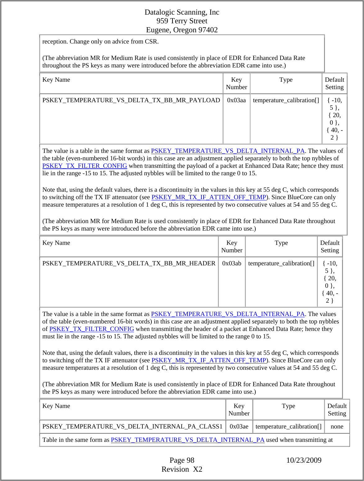Datalogic Scanning, Inc 959 Terry Street Eugene, Oregon 97402  Page 98 10/23/2009 Revision  X2 reception. Change only on advice from CSR.  (The abbreviation MR for Medium Rate is used consistently in place of EDR for Enhanced Data Rate throughout the PS keys as many were introduced before the abbreviation EDR came into use.)  Key Name  Key Number Type Default Setting PSKEY_TEMPERATURE_VS_DELTA_TX_BB_MR_PAYLOAD 0x03aa temperature_calibration[] { -10, 5 }, { 20, 0 }, { 40, -2 }  The value is a table in the same format as PSKEY_TEMPERATURE_VS_DELTA_INTERNAL_PA. The values of the table (even-numbered 16-bit words) in this case are an adjustment applied separately to both the top nybbles of PSKEY_TX_FILTER_CONFIG when transmitting the payload of a packet at Enhanced Data Rate; hence they must lie in the range -15 to 15. The adjusted nybbles will be limited to the range 0 to 15.  Note that, using the default values, there is a discontinuity in the values in this key at 55 deg C, which corresponds to switching off the TX IF attenuator (see PSKEY_MR_TX_IF_ATTEN_OFF_TEMP). Since BlueCore can only measure temperatures at a resolution of 1 deg C, this is represented by two consecutive values at 54 and 55 deg C.  (The abbreviation MR for Medium Rate is used consistently in place of EDR for Enhanced Data Rate throughout the PS keys as many were introduced before the abbreviation EDR came into use.)  Key Name  Key Number Type Default Setting PSKEY_TEMPERATURE_VS_DELTA_TX_BB_MR_HEADER 0x03ab temperature_calibration[] { -10, 5 }, { 20, 0 }, { 40, -2 }  The value is a table in the same format as PSKEY_TEMPERATURE_VS_DELTA_INTERNAL_PA. The values of the table (even-numbered 16-bit words) in this case are an adjustment applied separately to both the top nybbles of PSKEY_TX_FILTER_CONFIG when transmitting the header of a packet at Enhanced Data Rate; hence they must lie in the range -15 to 15. The adjusted nybbles will be limited to the range 0 to 15.  Note that, using the default values, there is a discontinuity in the values in this key at 55 deg C, which corresponds to switching off the TX IF attenuator (see PSKEY_MR_TX_IF_ATTEN_OFF_TEMP). Since BlueCore can only measure temperatures at a resolution of 1 deg C, this is represented by two consecutive values at 54 and 55 deg C.  (The abbreviation MR for Medium Rate is used consistently in place of EDR for Enhanced Data Rate throughout the PS keys as many were introduced before the abbreviation EDR came into use.)  Key Name  Key Number Type Default Setting PSKEY_TEMPERATURE_VS_DELTA_INTERNAL_PA_CLASS1 0x03ae temperature_calibration[] none Table in the same form as PSKEY_TEMPERATURE_VS_DELTA_INTERNAL_PA used when transmitting at 