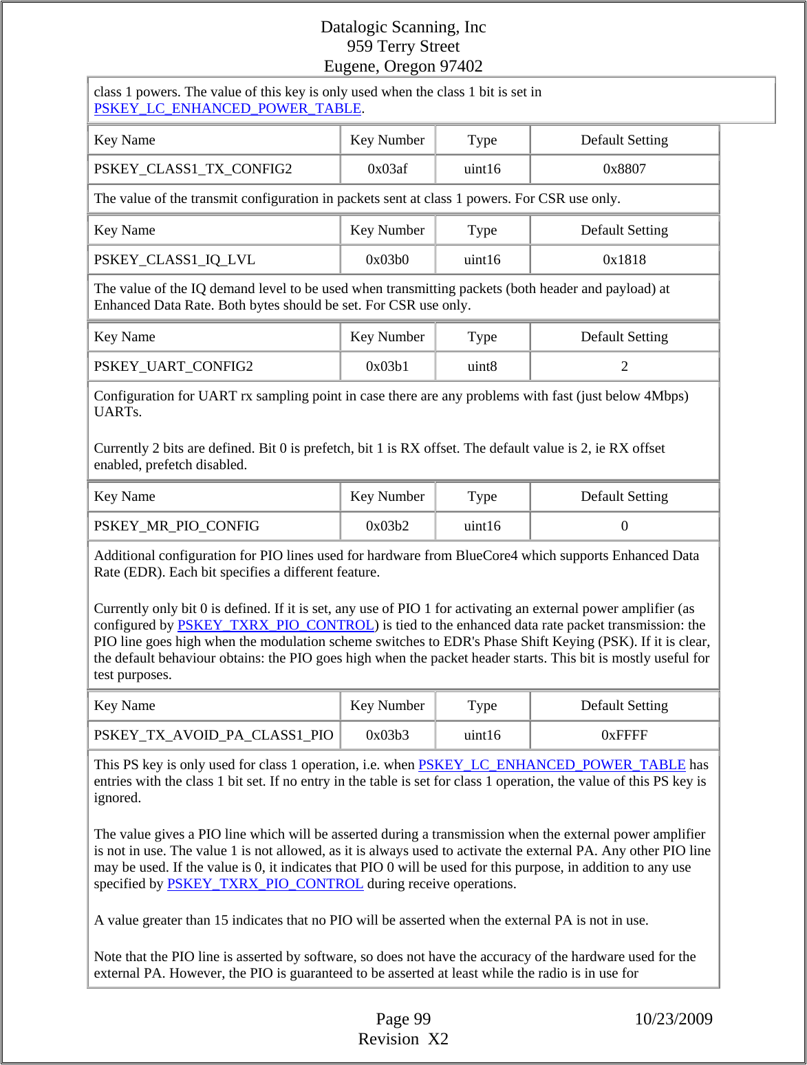 Datalogic Scanning, Inc 959 Terry Street Eugene, Oregon 97402  Page 99 10/23/2009 Revision  X2 class 1 powers. The value of this key is only used when the class 1 bit is set in PSKEY_LC_ENHANCED_POWER_TABLE.  Key Name  Key Number  Type  Default Setting PSKEY_CLASS1_TX_CONFIG2   0x03af  uint16  0x8807 The value of the transmit configuration in packets sent at class 1 powers. For CSR use only.  Key Name  Key Number  Type  Default Setting PSKEY_CLASS1_IQ_LVL   0x03b0  uint16  0x1818 The value of the IQ demand level to be used when transmitting packets (both header and payload) at Enhanced Data Rate. Both bytes should be set. For CSR use only.  Key Name  Key Number  Type  Default Setting PSKEY_UART_CONFIG2   0x03b1  uint8  2 Configuration for UART rx sampling point in case there are any problems with fast (just below 4Mbps) UARTs.  Currently 2 bits are defined. Bit 0 is prefetch, bit 1 is RX offset. The default value is 2, ie RX offset enabled, prefetch disabled.  Key Name  Key Number  Type  Default Setting PSKEY_MR_PIO_CONFIG   0x03b2  uint16  0 Additional configuration for PIO lines used for hardware from BlueCore4 which supports Enhanced Data Rate (EDR). Each bit specifies a different feature.  Currently only bit 0 is defined. If it is set, any use of PIO 1 for activating an external power amplifier (as configured by PSKEY_TXRX_PIO_CONTROL) is tied to the enhanced data rate packet transmission: the PIO line goes high when the modulation scheme switches to EDR&apos;s Phase Shift Keying (PSK). If it is clear, the default behaviour obtains: the PIO goes high when the packet header starts. This bit is mostly useful for test purposes.  Key Name  Key Number  Type  Default Setting PSKEY_TX_AVOID_PA_CLASS1_PIO 0x03b3  uint16  0xFFFF This PS key is only used for class 1 operation, i.e. when PSKEY_LC_ENHANCED_POWER_TABLE has entries with the class 1 bit set. If no entry in the table is set for class 1 operation, the value of this PS key is ignored.  The value gives a PIO line which will be asserted during a transmission when the external power amplifier is not in use. The value 1 is not allowed, as it is always used to activate the external PA. Any other PIO line may be used. If the value is 0, it indicates that PIO 0 will be used for this purpose, in addition to any use specified by PSKEY_TXRX_PIO_CONTROL during receive operations.  A value greater than 15 indicates that no PIO will be asserted when the external PA is not in use.  Note that the PIO line is asserted by software, so does not have the accuracy of the hardware used for the external PA. However, the PIO is guaranteed to be asserted at least while the radio is in use for 