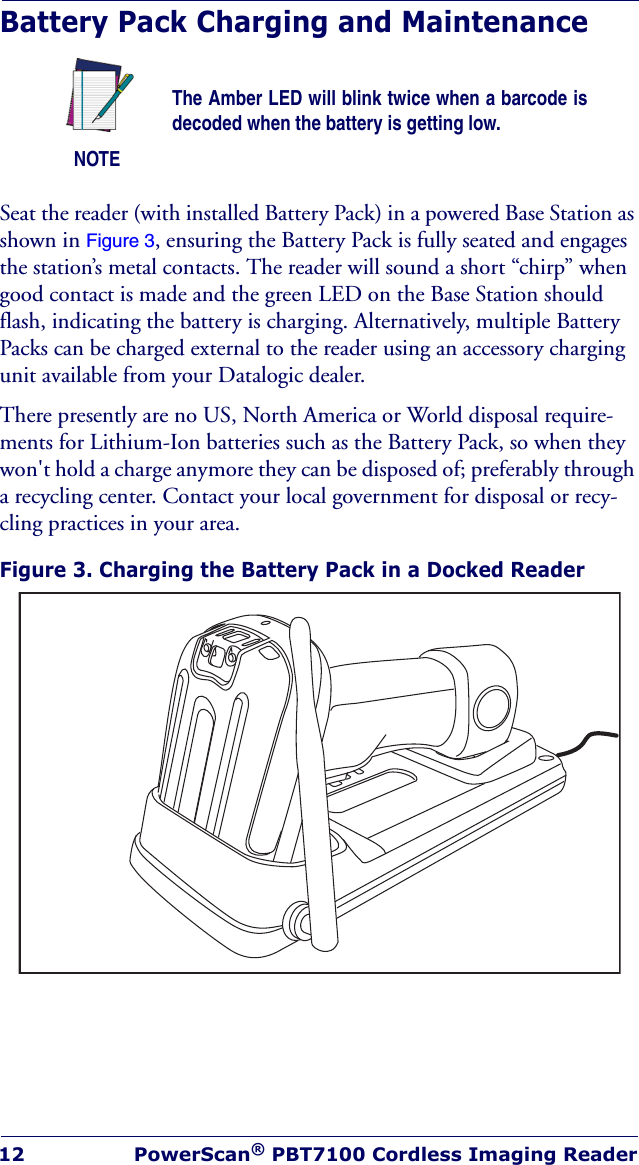 12 PowerScan® PBT7100 Cordless Imaging ReaderBattery Pack Charging and MaintenanceSeat the reader (with installed Battery Pack) in a powered Base Station as shown in Figure 3, ensuring the Battery Pack is fully seated and engages the station’s metal contacts. The reader will sound a short “chirp” when good contact is made and the green LED on the Base Station should flash, indicating the battery is charging. Alternatively, multiple Battery Packs can be charged external to the reader using an accessory charging unit available from your Datalogic dealer.There presently are no US, North America or World disposal require-ments for Lithium-Ion batteries such as the Battery Pack, so when they won&apos;t hold a charge anymore they can be disposed of; preferably through a recycling center. Contact your local government for disposal or recy-cling practices in your area.Figure 3. Charging the Battery Pack in a Docked ReaderNOTEThe Amber LED will blink twice when a barcode is decoded when the battery is getting low.