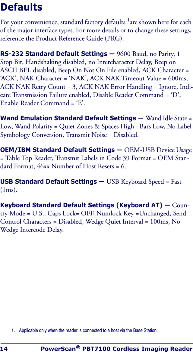 14 PowerScan® PBT7100 Cordless Imaging ReaderDefaultsFor your convenience, standard factory defaults 1are shown here for each of the major interface types. For more details or to change these settings, reference the Product Reference Guide (PRG).RS-232 Standard Default Settings — 9600 Baud, no Parity, 1 Stop Bit, Handshaking disabled, no Intercharacter Delay, Beep on ASCII BEL disabled, Beep On Not On File enabled, ACK Character = ‘ACK’, NAK Character = ‘NAK’, ACK NAK Timeout Value = 600ms, ACK NAK Retry Count = 3, ACK NAK Error Handling = Ignore, Indi-cate Transmission Failure enabled, Disable Reader Command = ‘D’, Enable Reader Command = ‘E’.Wand Emulation Standard Default Settings — Wand Idle State = Low, Wand Polarity = Quiet Zones &amp; Spaces High - Bars Low, No Label Symbology Conversion, Transmit Noise = Disabled.OEM/IBM Standard Default Settings — OEM-USB Device Usage = Table Top Reader, Transmit Labels in Code 39 Format = OEM Stan-dard Format, 46xx Number of Host Resets = 6.USB Standard Default Settings — USB Keyboard Speed = Fast (1ms).Keyboard Standard Default Settings (Keyboard AT) — Coun-try Mode = U.S., Caps Lock= OFF, Numlock Key =Unchanged, Send Control Characters = Disabled, Wedge Quiet Interval = 100ms, No Wedge Intercode Delay.1. Applicable only when the reader is connected to a host via the Base Station.