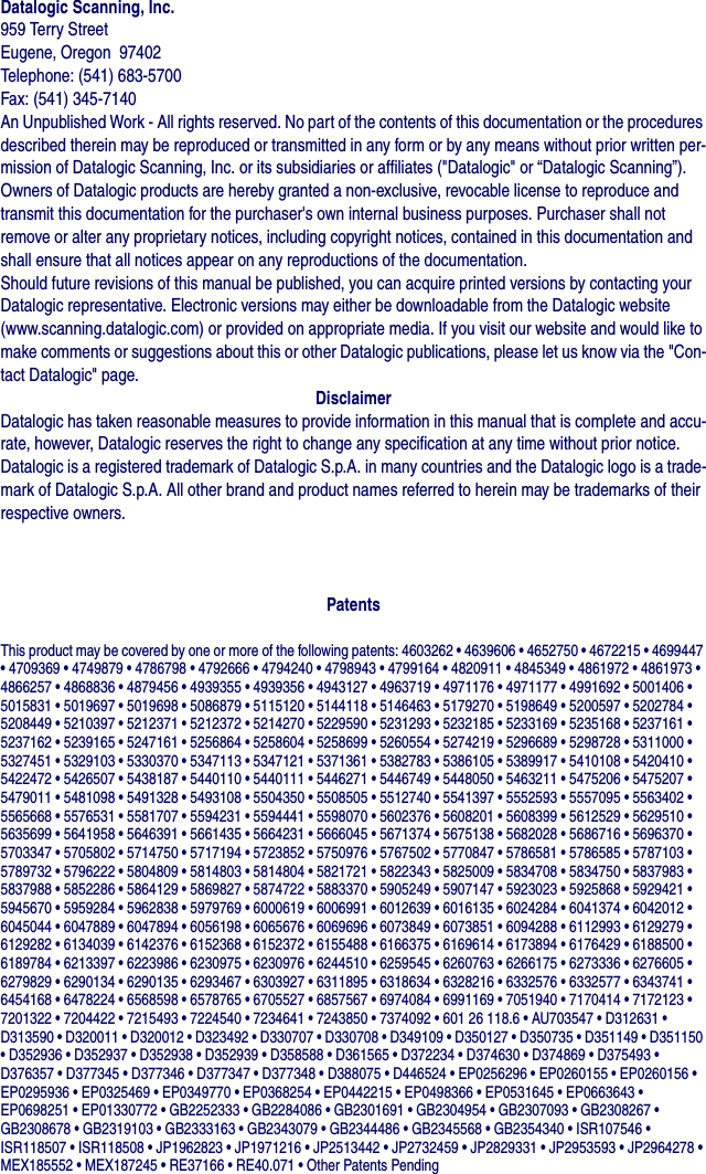 Datalogic Scanning, Inc.959 Terry StreetEugene, Oregon  97402Telephone: (541) 683-5700Fax: (541) 345-7140An Unpublished Work - All rights reserved. No part of the contents of this documentation or the procedures described therein may be reproduced or transmitted in any form or by any means without prior written per-mission of Datalogic Scanning, Inc. or its subsidiaries or affiliates (&quot;Datalogic&quot; or “Datalogic Scanning”). Owners of Datalogic products are hereby granted a non-exclusive, revocable license to reproduce and transmit this documentation for the purchaser&apos;s own internal business purposes. Purchaser shall not remove or alter any proprietary notices, including copyright notices, contained in this documentation and shall ensure that all notices appear on any reproductions of the documentation.Should future revisions of this manual be published, you can acquire printed versions by contacting your Datalogic representative. Electronic versions may either be downloadable from the Datalogic website (www.scanning.datalogic.com) or provided on appropriate media. If you visit our website and would like to make comments or suggestions about this or other Datalogic publications, please let us know via the &quot;Con-tact Datalogic&quot; page.DisclaimerDatalogic has taken reasonable measures to provide information in this manual that is complete and accu-rate, however, Datalogic reserves the right to change any specification at any time without prior notice.Datalogic is a registered trademark of Datalogic S.p.A. in many countries and the Datalogic logo is a trade-mark of Datalogic S.p.A. All other brand and product names referred to herein may be trademarks of their respective owners.PatentsThis product may be covered by one or more of the following patents: 4603262 • 4639606 • 4652750 • 4672215 • 4699447 • 4709369 • 4749879 • 4786798 • 4792666 • 4794240 • 4798943 • 4799164 • 4820911 • 4845349 • 4861972 • 4861973 • 4866257 • 4868836 • 4879456 • 4939355 • 4939356 • 4943127 • 4963719 • 4971176 • 4971177 • 4991692 • 5001406 • 5015831 • 5019697 • 5019698 • 5086879 • 5115120 • 5144118 • 5146463 • 5179270 • 5198649 • 5200597 • 5202784 • 5208449 • 5210397 • 5212371 • 5212372 • 5214270 • 5229590 • 5231293 • 5232185 • 5233169 • 5235168 • 5237161 • 5237162 • 5239165 • 5247161 • 5256864 • 5258604 • 5258699 • 5260554 • 5274219 • 5296689 • 5298728 • 5311000 • 5327451 • 5329103 • 5330370 • 5347113 • 5347121 • 5371361 • 5382783 • 5386105 • 5389917 • 5410108 • 5420410 • 5422472 • 5426507 • 5438187 • 5440110 • 5440111 • 5446271 • 5446749 • 5448050 • 5463211 • 5475206 • 5475207 • 5479011 • 5481098 • 5491328 • 5493108 • 5504350 • 5508505 • 5512740 • 5541397 • 5552593 • 5557095 • 5563402 • 5565668 • 5576531 • 5581707 • 5594231 • 5594441 • 5598070 • 5602376 • 5608201 • 5608399 • 5612529 • 5629510 • 5635699 • 5641958 • 5646391 • 5661435 • 5664231 • 5666045 • 5671374 • 5675138 • 5682028 • 5686716 • 5696370 • 5703347 • 5705802 • 5714750 • 5717194 • 5723852 • 5750976 • 5767502 • 5770847 • 5786581 • 5786585 • 5787103 • 5789732 • 5796222 • 5804809 • 5814803 • 5814804 • 5821721 • 5822343 • 5825009 • 5834708 • 5834750 • 5837983 • 5837988 • 5852286 • 5864129 • 5869827 • 5874722 • 5883370 • 5905249 • 5907147 • 5923023 • 5925868 • 5929421 • 5945670 • 5959284 • 5962838 • 5979769 • 6000619 • 6006991 • 6012639 • 6016135 • 6024284 • 6041374 • 6042012 • 6045044 • 6047889 • 6047894 • 6056198 • 6065676 • 6069696 • 6073849 • 6073851 • 6094288 • 6112993 • 6129279 • 6129282 • 6134039 • 6142376 • 6152368 • 6152372 • 6155488 • 6166375 • 6169614 • 6173894 • 6176429 • 6188500 • 6189784 • 6213397 • 6223986 • 6230975 • 6230976 • 6244510 • 6259545 • 6260763 • 6266175 • 6273336 • 6276605 • 6279829 • 6290134 • 6290135 • 6293467 • 6303927 • 6311895 • 6318634 • 6328216 • 6332576 • 6332577 • 6343741 • 6454168 • 6478224 • 6568598 • 6578765 • 6705527 • 6857567 • 6974084 • 6991169 • 7051940 • 7170414 • 7172123 • 7201322 • 7204422 • 7215493 • 7224540 • 7234641 • 7243850 • 7374092 • 601 26 118.6 • AU703547 • D312631 • D313590 • D320011 • D320012 • D323492 • D330707 • D330708 • D349109 • D350127 • D350735 • D351149 • D351150 • D352936 • D352937 • D352938 • D352939 • D358588 • D361565 • D372234 • D374630 • D374869 • D375493 • D376357 • D377345 • D377346 • D377347 • D377348 • D388075 • D446524 • EP0256296 • EP0260155 • EP0260156 • EP0295936 • EP0325469 • EP0349770 • EP0368254 • EP0442215 • EP0498366 • EP0531645 • EP0663643 • EP0698251 • EP01330772 • GB2252333 • GB2284086 • GB2301691 • GB2304954 • GB2307093 • GB2308267 • GB2308678 • GB2319103 • GB2333163 • GB2343079 • GB2344486 • GB2345568 • GB2354340 • ISR107546 • ISR118507 • ISR118508 • JP1962823 • JP1971216 • JP2513442 • JP2732459 • JP2829331 • JP2953593 • JP2964278 • MEX185552 • MEX187245 • RE37166 • RE40.071 • Other Patents Pending