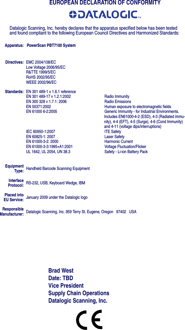 EUROPEAN DECLARATION OF CONFORMITYDatalogic Scanning, Inc. hereby declares that the apparatus specified below has been tested and found compliant to the following European Council Directives and Harmonized Standards:Apparatus: PowerScan PBT7100 SystemBrad WestDate: TBDVice President Supply Chain OperationsDatalogic Scanning, Inc.Directives: EMC 2004/108/ECLow Voltage 2006/95/ECR&amp;TTE 1999/5/ECRoHS 2002/95/ECWEEE 2002/96/ECStandards: EN 301 489-1 v 1.6.1 referenceEN 301 489-17 v 1.2.1:2002 Radio ImmunityEN 300 328 v 1.7.1: 2006 Radio EmissionsEN 50371:2002 Human exposure to electromagnetic fieldsEN 61000 6-2:2005 Generic Immunity - for Industrial Environments. Includes EN61000-4-2 (ESD), 4-3 (Radiated immu-nity), 4-4 (EFT), 4-5 (Surge), 4-6 (Cond Immunity) and 4-11 (voltage dips/interruptions)IEC 60950-1:2007 ITE SafetyEN 60825-1: 2007 Laser SafetyEN 61000-3-2: 2000 Harmonic CurrentEN 61000-3-3:1995+A1:2001 Voltage Fluctuation/Flicker UL 1642, UL 2054, UN 38.3 Safety - Li-ion Battery PackEquipmentType: Handheld Barcode Scanning EquipmentInterface Protocol: RS-232, USB, Keyboard Wedge, IBMPlaced intoEU Service: January 2009 under the Datalogic logoResponsible Manufacturer: Datalogic Scanning, Inc. 959 Terry St. Eugene, Oregon   97402   USA