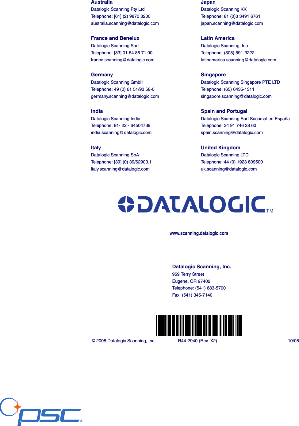 © 2008 Datalogic Scanning, Inc. R44-2940 (Rev. X2) 10/08Datalogic Scanning, Inc.959 Terry StreetEugene, OR 97402Telephone: (541) 683-5700Fax: (541) 345-7140www.scanning.datalogic.comAustraliaDatalogic Scanning Pty LtdTelephone: [61] (2) 9870 3200australia.scanning@datalogic.comFrance and BeneluxDatalogic Scanning SarlTelephone: [33].01.64.86.71.00france.scanning@datalogic.comGermanyDatalogic Scanning GmbHTelephone: 49 (0) 61 51/93 58-0germany.scanning@datalogic.comIndiaDatalogic Scanning IndiaTelephone: 91- 22 - 64504739india.scanning@datalogic.comItalyDatalogic Scanning SpATelephone: [39] (0) 39/62903.1italy.scanning@datalogic.comJapanDatalogic Scanning KKTelephone: 81 (0)3 3491 6761japan.scanning@datalogic.comLatin AmericaDatalogic Scanning, IncTelephone: (305) 591-3222latinamerica.scanning@datalogic.comSingaporeDatalogic Scanning Singapore PTE LTDTelephone: (65) 6435-1311singapore.scanning@datalogic.comSpain and PortugalDatalogic Scanning Sarl Sucursal en EspañaTelephone: 34 91 746 28 60spain.scanning@datalogic.comUnited KingdomDatalogic Scanning LTDTelephone: 44 (0) 1923 809500uk.scanning@datalogic.com