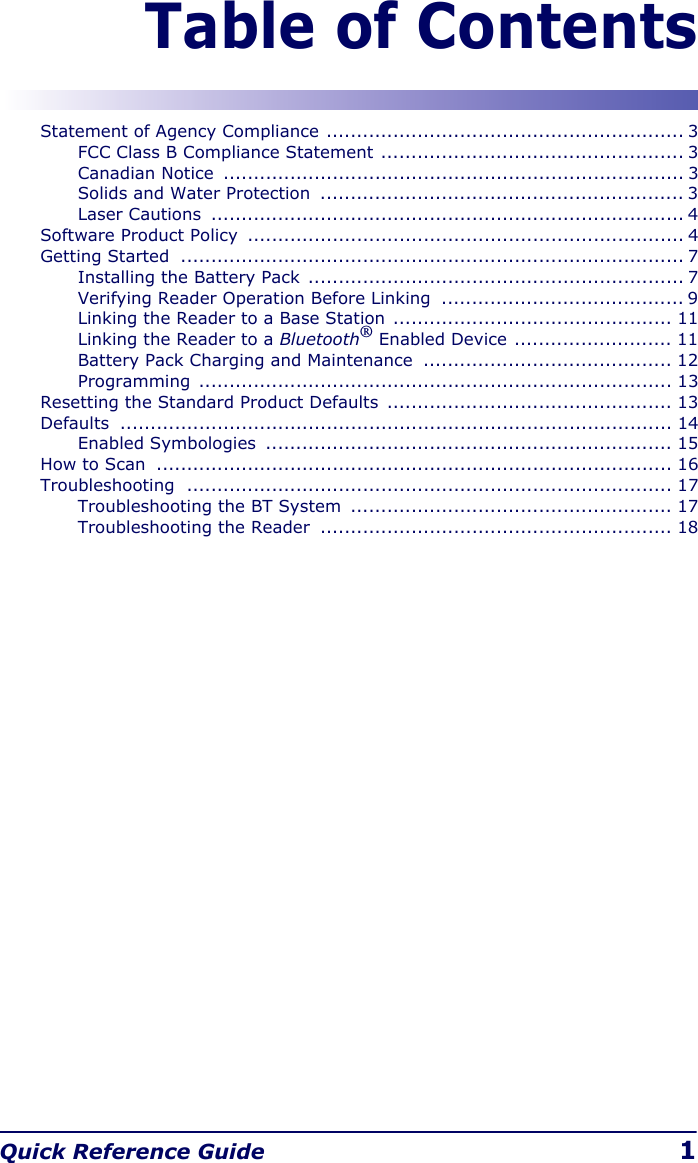 Quick Reference Guide 1Table of ContentsStatement of Agency Compliance ........................................................... 3FCC Class B Compliance Statement .................................................. 3Canadian Notice  ............................................................................ 3Solids and Water Protection  ............................................................ 3Laser Cautions  .............................................................................. 4Software Product Policy  ........................................................................ 4Getting Started  ................................................................................... 7Installing the Battery Pack  .............................................................. 7Verifying Reader Operation Before Linking  ........................................ 9Linking the Reader to a Base Station .............................................. 11Linking the Reader to a Bluetooth® Enabled Device .......................... 11Battery Pack Charging and Maintenance  ......................................... 12Programming .............................................................................. 13Resetting the Standard Product Defaults  ............................................... 13Defaults ........................................................................................... 14Enabled Symbologies  ................................................................... 15How to Scan  ..................................................................................... 16Troubleshooting ................................................................................ 17Troubleshooting the BT System  ..................................................... 17Troubleshooting the Reader  .......................................................... 18
