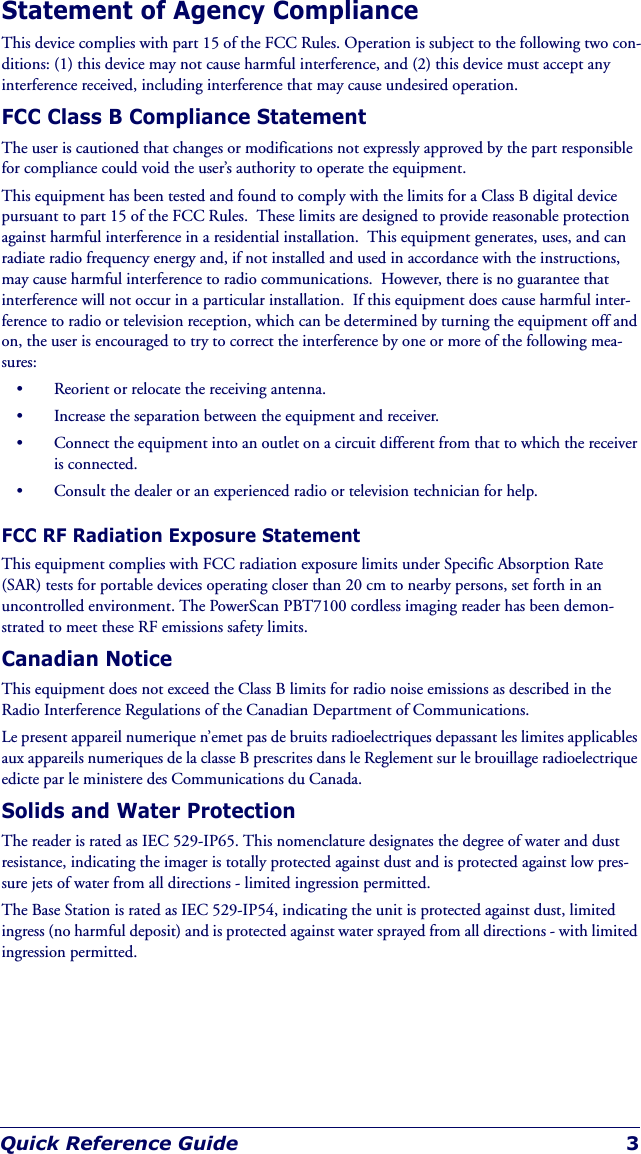 Quick Reference Guide 3Statement of Agency ComplianceThis device complies with part 15 of the FCC Rules. Operation is subject to the following two con-ditions: (1) this device may not cause harmful interference, and (2) this device must accept any interference received, including interference that may cause undesired operation.FCC Class B Compliance StatementThe user is cautioned that changes or modifications not expressly approved by the part responsible for compliance could void the user’s authority to operate the equipment.This equipment has been tested and found to comply with the limits for a Class B digital device pursuant to part 15 of the FCC Rules.  These limits are designed to provide reasonable protection against harmful interference in a residential installation.  This equipment generates, uses, and can radiate radio frequency energy and, if not installed and used in accordance with the instructions, may cause harmful interference to radio communications.  However, there is no guarantee that interference will not occur in a particular installation.  If this equipment does cause harmful inter-ference to radio or television reception, which can be determined by turning the equipment off and on, the user is encouraged to try to correct the interference by one or more of the following mea-sures:• Reorient or relocate the receiving antenna.• Increase the separation between the equipment and receiver.• Connect the equipment into an outlet on a circuit different from that to which the receiver is connected.• Consult the dealer or an experienced radio or television technician for help.FCC RF Radiation Exposure StatementThis equipment complies with FCC radiation exposure limits under Specific Absorption Rate (SAR) tests for portable devices operating closer than 20 cm to nearby persons, set forth in an uncontrolled environment. The PowerScan PBT7100 cordless imaging reader has been demon-strated to meet these RF emissions safety limits.Canadian NoticeThis equipment does not exceed the Class B limits for radio noise emissions as described in the Radio Interference Regulations of the Canadian Department of Communications.Le present appareil numerique n’emet pas de bruits radioelectriques depassant les limites applicables aux appareils numeriques de la classe B prescrites dans le Reglement sur le brouillage radioelectrique edicte par le ministere des Communications du Canada.Solids and Water ProtectionThe reader is rated as IEC 529-IP65. This nomenclature designates the degree of water and dust resistance, indicating the imager is totally protected against dust and is protected against low pres-sure jets of water from all directions - limited ingression permitted.The Base Station is rated as IEC 529-IP54, indicating the unit is protected against dust, limited ingress (no harmful deposit) and is protected against water sprayed from all directions - with limited ingression permitted.