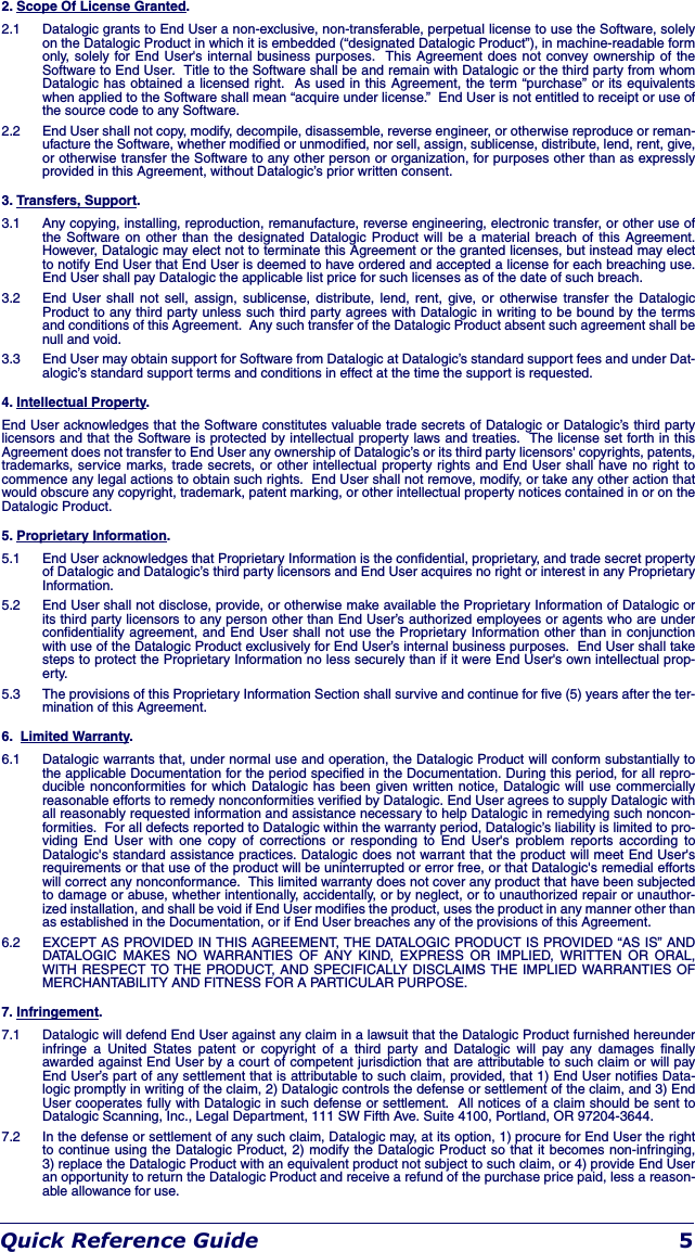 Quick Reference Guide 52. Scope Of License Granted.2.1  Datalogic grants to End User a non-exclusive, non-transferable, perpetual license to use the Software, solely on the Datalogic Product in which it is embedded (“designated Datalogic Product”), in machine-readable form only, solely for End User&apos;s internal business purposes.  This Agreement does not convey ownership of the Software to End User.  Title to the Software shall be and remain with Datalogic or the third party from whom Datalogic has obtained a licensed right.  As used in this Agreement, the term “purchase” or its equivalents when applied to the Software shall mean “acquire under license.”  End User is not entitled to receipt or use of the source code to any Software.  2.2  End User shall not copy, modify, decompile, disassemble, reverse engineer, or otherwise reproduce or reman-ufacture the Software, whether modified or unmodified, nor sell, assign, sublicense, distribute, lend, rent, give, or otherwise transfer the Software to any other person or organization, for purposes other than as expressly provided in this Agreement, without Datalogic’s prior written consent.3. Transfers, Support.3.1  Any copying, installing, reproduction, remanufacture, reverse engineering, electronic transfer, or other use of the Software on other than the designated Datalogic Product will be a material breach of this Agreement. However, Datalogic may elect not to terminate this Agreement or the granted licenses, but instead may elect to notify End User that End User is deemed to have ordered and accepted a license for each breaching use. End User shall pay Datalogic the applicable list price for such licenses as of the date of such breach. 3.2  End User shall not sell, assign, sublicense, distribute, lend, rent, give, or otherwise transfer the Datalogic Product to any third party unless such third party agrees with Datalogic in writing to be bound by the terms and conditions of this Agreement.  Any such transfer of the Datalogic Product absent such agreement shall be null and void.3.3  End User may obtain support for Software from Datalogic at Datalogic’s standard support fees and under Dat-alogic’s standard support terms and conditions in effect at the time the support is requested.4. Intellectual Property.End User acknowledges that the Software constitutes valuable trade secrets of Datalogic or Datalogic’s third party licensors and that the Software is protected by intellectual property laws and treaties.  The license set forth in this Agreement does not transfer to End User any ownership of Datalogic’s or its third party licensors&apos; copyrights, patents, trademarks, service marks, trade secrets, or other intellectual property rights and End User shall have no right to commence any legal actions to obtain such rights.  End User shall not remove, modify, or take any other action that would obscure any copyright, trademark, patent marking, or other intellectual property notices contained in or on the Datalogic Product.5. Proprietary Information.5.1  End User acknowledges that Proprietary Information is the confidential, proprietary, and trade secret property of Datalogic and Datalogic’s third party licensors and End User acquires no right or interest in any Proprietary Information.5.2  End User shall not disclose, provide, or otherwise make available the Proprietary Information of Datalogic or its third party licensors to any person other than End User’s authorized employees or agents who are under confidentiality agreement, and End User shall not use the Proprietary Information other than in conjunction with use of the Datalogic Product exclusively for End User’s internal business purposes.  End User shall take steps to protect the Proprietary Information no less securely than if it were End User&apos;s own intellectual prop-erty. 5.3  The provisions of this Proprietary Information Section shall survive and continue for five (5) years after the ter-mination of this Agreement. 6.  Limited Warranty.6.1  Datalogic warrants that, under normal use and operation, the Datalogic Product will conform substantially to the applicable Documentation for the period specified in the Documentation. During this period, for all repro-ducible nonconformities for which Datalogic has been given written notice, Datalogic will use commercially reasonable efforts to remedy nonconformities verified by Datalogic. End User agrees to supply Datalogic with all reasonably requested information and assistance necessary to help Datalogic in remedying such noncon-formities.  For all defects reported to Datalogic within the warranty period, Datalogic’s liability is limited to pro-viding End User with one copy of corrections or responding to End User&apos;s problem reports according to Datalogic&apos;s standard assistance practices. Datalogic does not warrant that the product will meet End User&apos;s requirements or that use of the product will be uninterrupted or error free, or that Datalogic&apos;s remedial efforts will correct any nonconformance.  This limited warranty does not cover any product that have been subjected to damage or abuse, whether intentionally, accidentally, or by neglect, or to unauthorized repair or unauthor-ized installation, and shall be void if End User modifies the product, uses the product in any manner other than as established in the Documentation, or if End User breaches any of the provisions of this Agreement.6.2  EXCEPT AS PROVIDED IN THIS AGREEMENT, THE DATALOGIC PRODUCT IS PROVIDED “AS IS” AND DATALOGIC MAKES NO WARRANTIES OF ANY KIND, EXPRESS OR IMPLIED, WRITTEN OR ORAL, WITH RESPECT TO THE PRODUCT, AND SPECIFICALLY DISCLAIMS THE IMPLIED WARRANTIES OF MERCHANTABILITY AND FITNESS FOR A PARTICULAR PURPOSE. 7. Infringement.7.1  Datalogic will defend End User against any claim in a lawsuit that the Datalogic Product furnished hereunder infringe a United States patent or copyright of a third party and Datalogic will pay any damages finally awarded against End User by a court of competent jurisdiction that are attributable to such claim or will pay End User’s part of any settlement that is attributable to such claim, provided, that 1) End User notifies Data-logic promptly in writing of the claim, 2) Datalogic controls the defense or settlement of the claim, and 3) End User cooperates fully with Datalogic in such defense or settlement.  All notices of a claim should be sent to Datalogic Scanning, Inc., Legal Department, 111 SW Fifth Ave. Suite 4100, Portland, OR 97204-3644.7.2  In the defense or settlement of any such claim, Datalogic may, at its option, 1) procure for End User the right to continue using the Datalogic Product, 2) modify the Datalogic Product so that it becomes non-infringing, 3) replace the Datalogic Product with an equivalent product not subject to such claim, or 4) provide End User an opportunity to return the Datalogic Product and receive a refund of the purchase price paid, less a reason-able allowance for use.