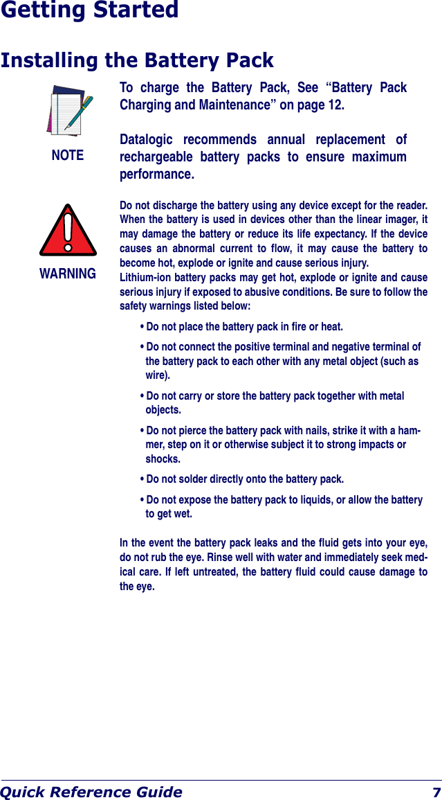 Quick Reference Guide 7Getting StartedInstalling the Battery PackNOTETo charge the Battery Pack, See “Battery Pack Charging and Maintenance” on page 12.Datalogic recommends annual replacement of rechargeable battery packs to ensure maximum performance.WARNINGDo not discharge the battery using any device except for the reader. When the battery is used in devices other than the linear imager, it may damage the battery or reduce its life expectancy. If the device causes an abnormal current to flow, it may cause the battery to become hot, explode or ignite and cause serious injury.Lithium-ion battery packs may get hot, explode or ignite and cause serious injury if exposed to abusive conditions. Be sure to follow the safety warnings listed below:• Do not place the battery pack in fire or heat.• Do not connect the positive terminal and negative terminal of the battery pack to each other with any metal object (such as wire).• Do not carry or store the battery pack together with metal objects.• Do not pierce the battery pack with nails, strike it with a ham-mer, step on it or otherwise subject it to strong impacts or shocks.• Do not solder directly onto the battery pack.• Do not expose the battery pack to liquids, or allow the battery to get wet.In the event the battery pack leaks and the fluid gets into your eye, do not rub the eye. Rinse well with water and immediately seek med-ical care. If left untreated, the battery fluid could cause damage to the eye.