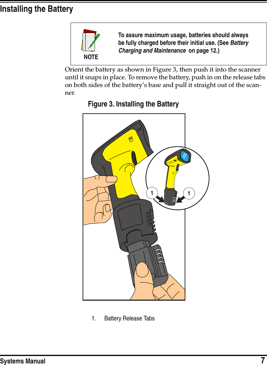 Systems Manual                            7Installing the BatteryOrient the battery as shown in Figure 3, then push it into the scanner until it snaps in place. To remove the battery, push in on the release tabs on both sides of the battery’s base and pull it straight out of the scan-ner.Figure 3. Installing the BatteryNOTETo assure maximum usage, batteries should alwaysbe fully charged before their initial use. (See BatteryCharging and Maintenance  on page 12.)1. Battery Release Tabs11