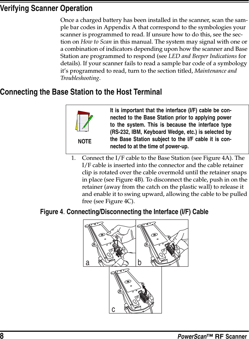 8PowerScan™ RF ScannerVerifying Scanner OperationOnce a charged battery has been installed in the scanner, scan the sam-ple bar codes in Appendix A that correspond to the symbologies your scanner is programmed to read. If unsure how to do this, see the sec-tion on How to Scan in this manual. The system may signal with one or a combination of indicators depending upon how the scanner and Base Station are programmed to respond (see LED and Beeper Indications for details). If your scanner fails to read a sample bar code of a symbology it’s programmed to read, turn to the section titled, Maintenance and Troubleshooting.Connecting the Base Station to the Host Terminal1. Connect the I/F cable to the Base Station (see Figure 4A). The I/F cable is inserted into the connector and the cable retainer clip is rotated over the cable overmold until the retainer snaps in place (see Figure 4B). To disconnect the cable, push in on the retainer (away from the catch on the plastic wall) to release it and enable it to swing upward, allowing the cable to be pulled free (see Figure 4C).Figure 4. Connecting/Disconnecting the Interface (I/F) CableNOTEIt is important that the interface (I/F) cable be con-nected to the Base Station prior to applying powerto the system. This is because the interface type(RS-232, IBM, Keyboard Wedge, etc.) is selected bythe Base Station subject to the I/F cable it is con-nected to at the time of power-up.abc
