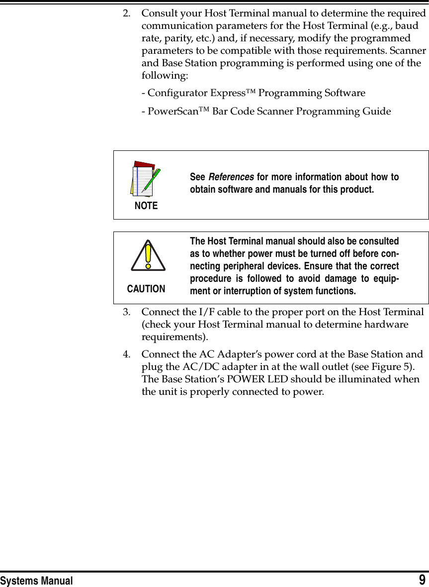 Systems Manual                            92. Consult your Host Terminal manual to determine the required communication parameters for the Host Terminal (e.g., baud rate, parity, etc.) and, if necessary, modify the programmed parameters to be compatible with those requirements. Scanner and Base Station programming is performed using one of the following:- Configurator Express™ Programming Software - PowerScan™ Bar Code Scanner Programming Guide3. Connect the I/F cable to the proper port on the Host Terminal (check your Host Terminal manual to determine hardware requirements).4. Connect the AC Adapter’s power cord at the Base Station and plug the AC/DC adapter in at the wall outlet (see Figure 5). The Base Station’s POWER LED should be illuminated when the unit is properly connected to power.NOTESee References for more information about how toobtain software and manuals for this product.CAUTIONThe Host Terminal manual should also be consultedas to whether power must be turned off before con-necting peripheral devices. Ensure that the correctprocedure is followed to avoid damage to equip-ment or interruption of system functions.