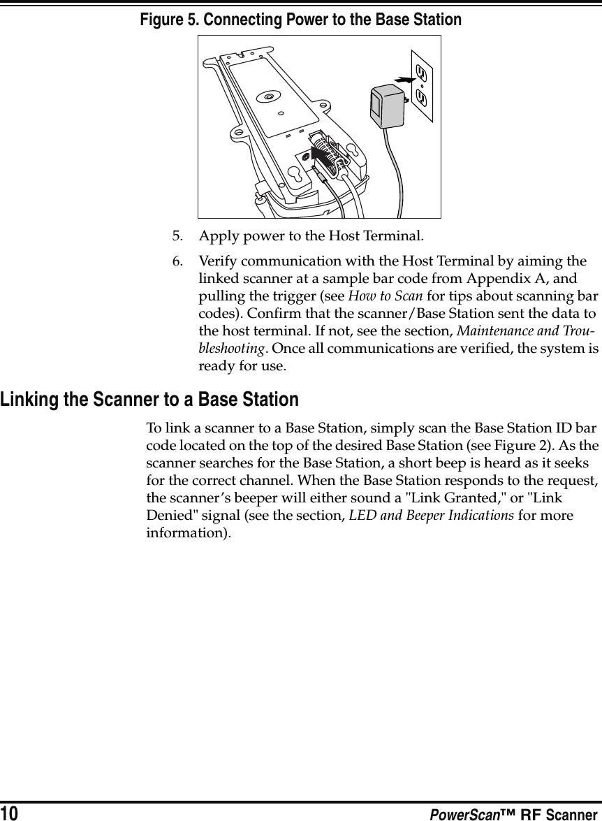 10 PowerScan™ RF ScannerFigure 5. Connecting Power to the Base Station5. Apply power to the Host Terminal.6. Verify communication with the Host Terminal by aiming the linked scanner at a sample bar code from Appendix A, and pulling the trigger (see How to Scan for tips about scanning bar codes). Confirm that the scanner/Base Station sent the data to the host terminal. If not, see the section, Maintenance and Trou-bleshooting. Once all communications are verified, the system is ready for use.Linking the Scanner to a Base StationTo link a scanner to a Base Station, simply scan the Base Station ID bar code located on the top of the desired Base Station (see Figure 2). As the scanner searches for the Base Station, a short beep is heard as it seeks for the correct channel. When the Base Station responds to the request, the scanner’s beeper will either sound a &quot;Link Granted,&quot; or &quot;Link Denied&quot; signal (see the section, LED and Beeper Indications for more information).