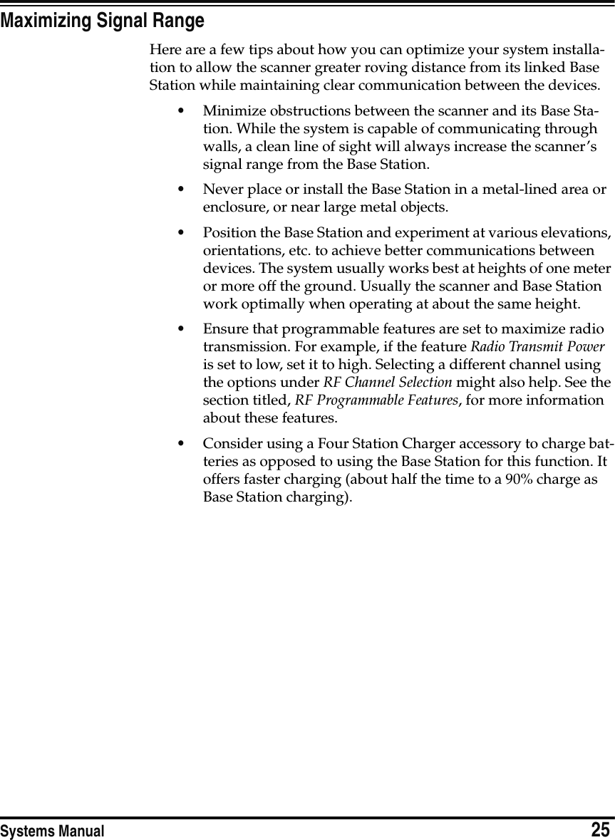 Systems Manual                            25Maximizing Signal RangeHere are a few tips about how you can optimize your system installa-tion to allow the scanner greater roving distance from its linked Base Station while maintaining clear communication between the devices.•Minimize obstructions between the scanner and its Base Sta-tion. While the system is capable of communicating through walls, a clean line of sight will always increase the scanner’s signal range from the Base Station.•Never place or install the Base Station in a metal-lined area or enclosure, or near large metal objects.•Position the Base Station and experiment at various elevations, orientations, etc. to achieve better communications between devices. The system usually works best at heights of one meter or more off the ground. Usually the scanner and Base Station work optimally when operating at about the same height.•Ensure that programmable features are set to maximize radio transmission. For example, if the feature Radio Transmit Power is set to low, set it to high. Selecting a different channel using the options under RF Channel Selection might also help. See the section titled, RF Programmable Features, for more information about these features.•Consider using a Four Station Charger accessory to charge bat-teries as opposed to using the Base Station for this function. It offers faster charging (about half the time to a 90% charge as Base Station charging).