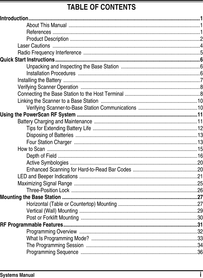 Systems Manual                            iTABLE OF CONTENTSIntroduction................................................................................................................................1About This Manual ..................................................................................................1References ..............................................................................................................1Product Description .................................................................................................2Laser Cautions  ..............................................................................................................4Radio Frequency Interference .......................................................................................5Quick Start Instructions ............................................................................................................6Unpacking and Inspecting the Base Station  ...........................................................6Installation Procedures  ...........................................................................................6Installing the Battery ......................................................................................................7Verifying Scanner Operation  .........................................................................................8Connecting the Base Station to the Host Terminal ........................................................8Linking the Scanner to a Base Station  ........................................................................10Verifying Scanner-to-Base Station Communications  ............................................10Using the PowerScan RF System ..........................................................................................11Battery Charging and Maintenance  .............................................................................11Tips for Extending Battery Life ..............................................................................12Disposing of Batteries ...........................................................................................13Four Station Charger  ............................................................................................13How to Scan  ................................................................................................................15Depth of Field ........................................................................................................16Active Symbologies ...............................................................................................20Enhanced Scanning for Hard-to-Read Bar Codes ................................................20LED and Beeper Indications ........................................................................................21Maximizing Signal Range  ............................................................................................25Three-Position Lock ..............................................................................................26Mounting the Base Station .....................................................................................................27Horizontal (Table or Countertop) Mounting ...........................................................27Vertical (Wall) Mounting ........................................................................................29Post or Forklift Mounting .......................................................................................30RF Programmable Features....................................................................................................31Programming Overview  ........................................................................................32What Is Programming Mode?  ...............................................................................33The Programming Session  ...................................................................................34Programming Sequence  .......................................................................................36