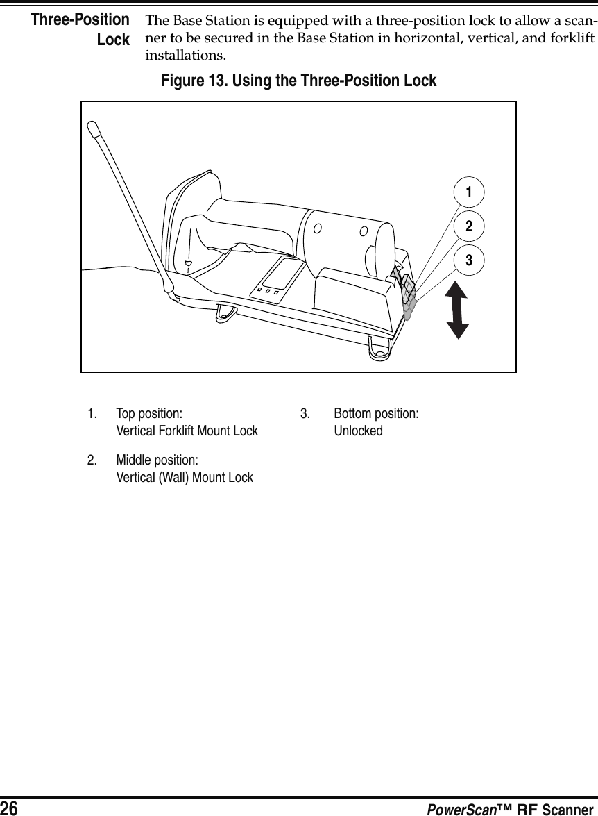 26 PowerScan™ RF ScannerThree-PositionLockThe Base Station is equipped with a three-position lock to allow a scan-ner to be secured in the Base Station in horizontal, vertical, and forklift installations.Figure 13. Using the Three-Position Lock1. Top position:Vertical Forklift Mount Lock3. Bottom position:Unlocked2. Middle position:Vertical (Wall) Mount Lock123