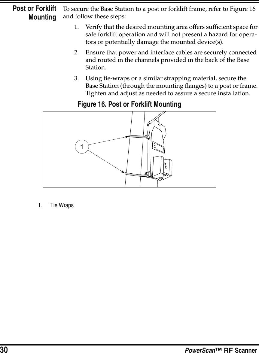 30 PowerScan™ RF ScannerPost or ForkliftMountingTo secure the Base Station to a post or forklift frame, refer to Figure 16 and follow these steps:1. Verify that the desired mounting area offers sufficient space for safe forklift operation and will not present a hazard for opera-tors or potentially damage the mounted device(s).2. Ensure that power and interface cables are securely connected and routed in the channels provided in the back of the Base Station.3. Using tie-wraps or a similar strapping material, secure the Base Station (through the mounting flanges) to a post or frame. Tighten and adjust as needed to assure a secure installation.Figure 16. Post or Forklift Mounting1. Tie Wraps1