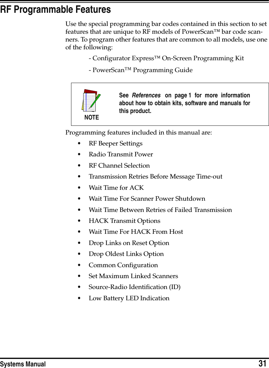 Systems Manual                            31RF Programmable FeaturesUse the special programming bar codes contained in this section to set features that are unique to RF models of PowerScan™ bar code scan-ners. To program other features that are common to all models, use one of the following:- Configurator Express™ On-Screen Programming Kit- PowerScan™ Programming GuideProgramming features included in this manual are:•RF Beeper Settings•Radio Transmit Power•RF Channel Selection•Transmission Retries Before Message Time-out•Wait Time for ACK•Wait Time For Scanner Power Shutdown•Wait Time Between Retries of Failed Transmission•HACK Transmit Options•Wait Time For HACK From Host•Drop Links on Reset Option•Drop Oldest Links Option•Common Configuration•Set Maximum Linked Scanners•Source-Radio Identification (ID)•Low Battery LED IndicationNOTESee  References  on page 1 for more informationabout how to obtain kits, software and manuals forthis product.
