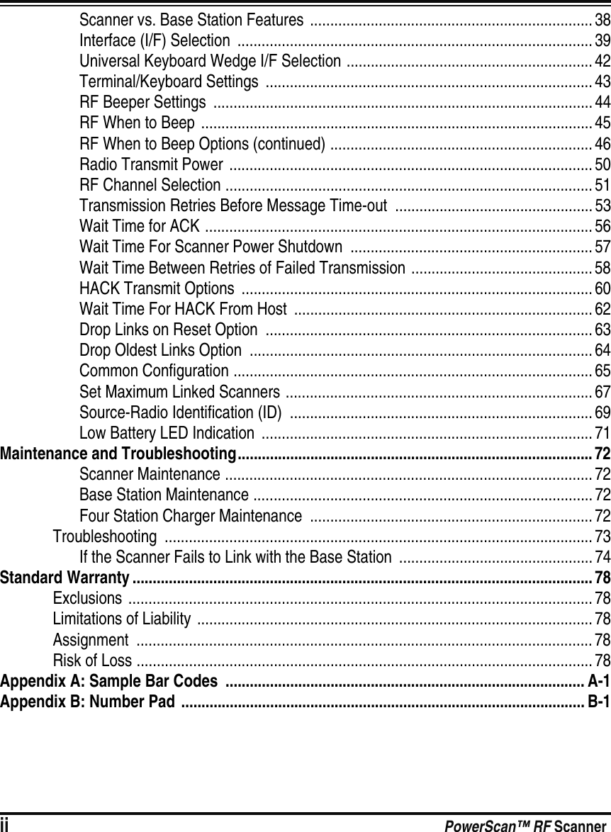 ii PowerScan™ RF ScannerScanner vs. Base Station Features  ...................................................................... 38Interface (I/F) Selection  ........................................................................................ 39Universal Keyboard Wedge I/F Selection ............................................................. 42Terminal/Keyboard Settings  ................................................................................. 43RF Beeper Settings  ..............................................................................................44RF When to Beep ................................................................................................. 45RF When to Beep Options (continued) ................................................................. 46Radio Transmit Power  .......................................................................................... 50RF Channel Selection ........................................................................................... 51Transmission Retries Before Message Time-out  ................................................. 53Wait Time for ACK ................................................................................................ 56Wait Time For Scanner Power Shutdown  ............................................................ 57Wait Time Between Retries of Failed Transmission .............................................58HACK Transmit Options  ....................................................................................... 60Wait Time For HACK From Host  .......................................................................... 62Drop Links on Reset Option  ................................................................................. 63Drop Oldest Links Option  .....................................................................................64Common Configuration ......................................................................................... 65Set Maximum Linked Scanners ............................................................................ 67Source-Radio Identification (ID)  ...........................................................................69Low Battery LED Indication  .................................................................................. 71Maintenance and Troubleshooting........................................................................................ 72Scanner Maintenance ........................................................................................... 72Base Station Maintenance .................................................................................... 72Four Station Charger Maintenance  ......................................................................72Troubleshooting .......................................................................................................... 73If the Scanner Fails to Link with the Base Station  ................................................ 74Standard Warranty .................................................................................................................. 78Exclusions ...................................................................................................................78Limitations of Liability ..................................................................................................78Assignment ................................................................................................................. 78Risk of Loss .................................................................................................................78Appendix A: Sample Bar Codes  ......................................................................................... A-1Appendix B: Number Pad  .................................................................................................... B-1