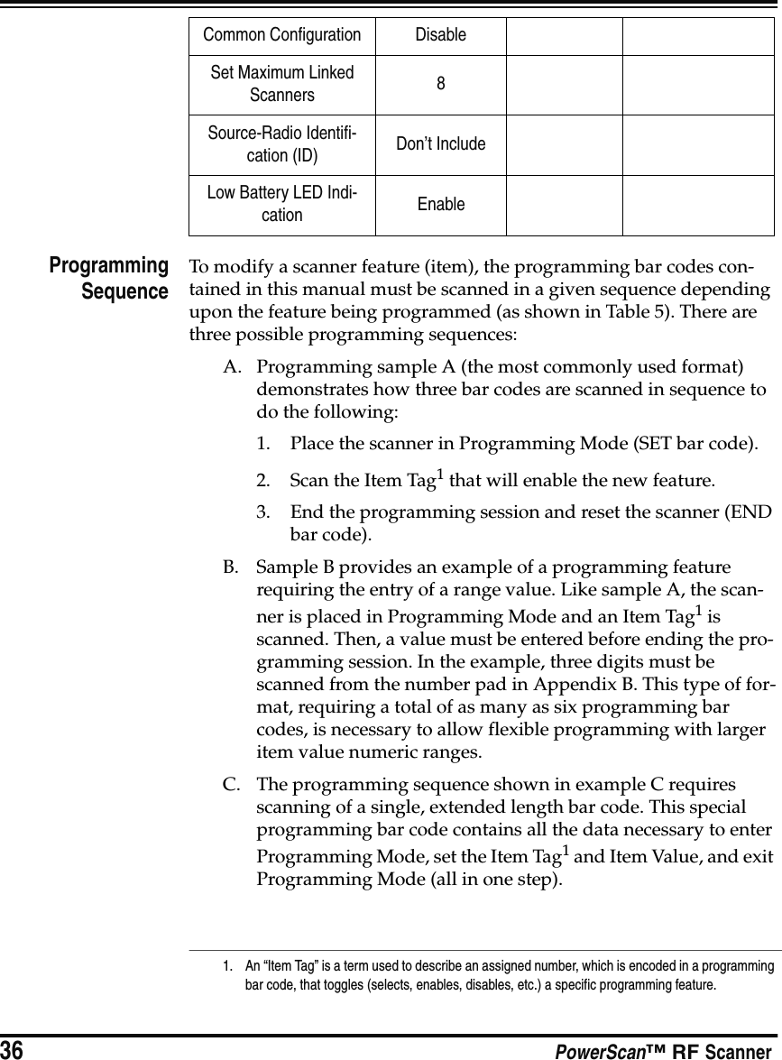 36 PowerScan™ RF ScannerProgrammingSequenceTo modify a scanner feature (item), the programming bar codes con-tained in this manual must be scanned in a given sequence depending upon the feature being programmed (as shown in Table 5). There are three possible programming sequences:A. Programming sample A (the most commonly used format) demonstrates how three bar codes are scanned in sequence to do the following:1. Place the scanner in Programming Mode (SET bar code).2. Scan the Item Tag1 that will enable the new feature.3. End the programming session and reset the scanner (END bar code).B. Sample B provides an example of a programming feature requiring the entry of a range value. Like sample A, the scan-ner is placed in Programming Mode and an Item Tag1 is scanned. Then, a value must be entered before ending the pro-gramming session. In the example, three digits must be scanned from the number pad in Appendix B. This type of for-mat, requiring a total of as many as six programming bar codes, is necessary to allow flexible programming with larger item value numeric ranges.C. The programming sequence shown in example C requires scanning of a single, extended length bar code. This special programming bar code contains all the data necessary to enter Programming Mode, set the Item Tag1 and Item Value, and exit Programming Mode (all in one step).Common Configuration DisableSet Maximum Linked Scanners 8Source-Radio Identifi-cation (ID) Don’t IncludeLow Battery LED Indi-cation Enable1. An “Item Tag” is a term used to describe an assigned number, which is encoded in a programming bar code, that toggles (selects, enables, disables, etc.) a specific programming feature. 