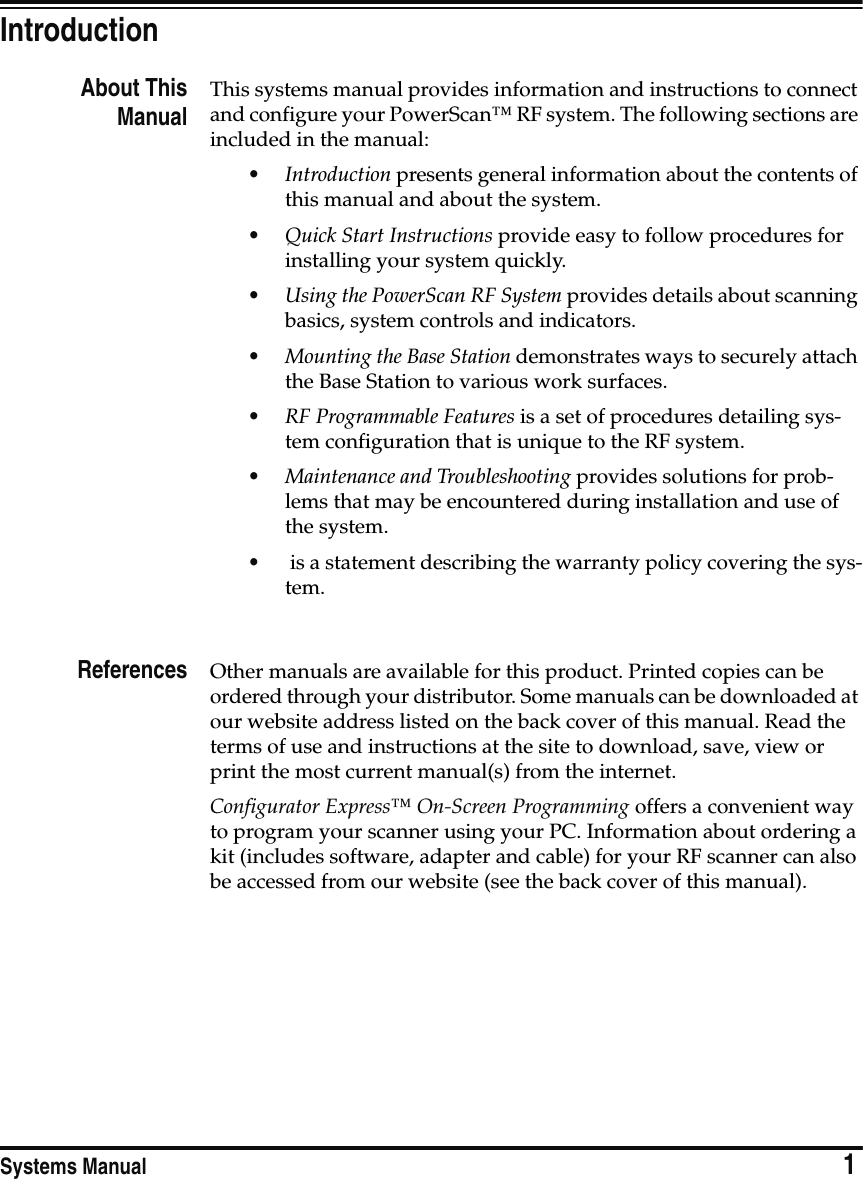 Systems Manual                            1IntroductionAbout ThisManualThis systems manual provides information and instructions to connect and configure your PowerScan™ RF system. The following sections are included in the manual:•Introduction presents general information about the contents of this manual and about the system.•Quick Start Instructions provide easy to follow procedures for installing your system quickly.•Using the PowerScan RF System provides details about scanning basics, system controls and indicators.•Mounting the Base Station demonstrates ways to securely attach the Base Station to various work surfaces.•RF Programmable Features is a set of procedures detailing sys-tem configuration that is unique to the RF system.•Maintenance and Troubleshooting provides solutions for prob-lems that may be encountered during installation and use of the system.• is a statement describing the warranty policy covering the sys-tem. References Other manuals are available for this product. Printed copies can be ordered through your distributor. Some manuals can be downloaded at our website address listed on the back cover of this manual. Read the terms of use and instructions at the site to download, save, view or print the most current manual(s) from the internet.Configurator Express™ On-Screen Programming offers a convenient way to program your scanner using your PC. Information about ordering a kit (includes software, adapter and cable) for your RF scanner can also be accessed from our website (see the back cover of this manual).