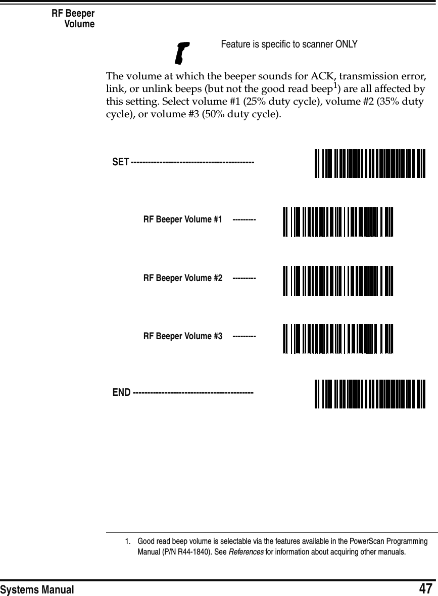 Systems Manual                            47RF BeeperVolumeThe volume at which the beeper sounds for ACK, transmission error, link, or unlink beeps (but not the good read beep1) are all affected by this setting. Select volume #1 (25% duty cycle), volume #2 (35% duty cycle), or volume #3 (50% duty cycle).Feature is specific to scanner ONLY1. Good read beep volume is selectable via the features available in the PowerScan Programming Manual (P/N R44-1840). See References for information about acquiring other manuals.SET ------------------------------------------- RF Beeper Volume #1  ---------RF Beeper Volume #2  ---------RF Beeper Volume #3  ---------END ------------------------------------------ 