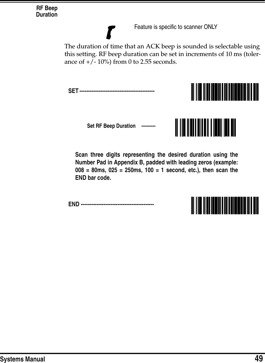 Systems Manual                            49RF BeepDurationThe duration of time that an ACK beep is sounded is selectable using this setting. RF beep duration can be set in increments of 10 ms (toler-ance of +/- 10%) from 0 to 2.55 seconds.Feature is specific to scanner ONLYSET ------------------------------------------- Set RF Beep Duration  ---------Scan three digits representing the desired duration using theNumber Pad in Appendix B, padded with leading zeros (example:008 = 80ms, 025 = 250ms, 100 = 1 second, etc.), then scan theEND bar code.END ------------------------------------------ 