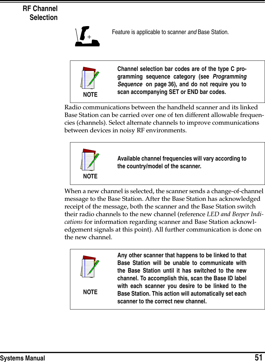 Systems Manual                            51RF ChannelSelectionRadio communications between the handheld scanner and its linked Base Station can be carried over one of ten different allowable frequen-cies (channels). Select alternate channels to improve communications between devices in noisy RF environments.When a new channel is selected, the scanner sends a change-of-channel message to the Base Station. After the Base Station has acknowledged receipt of the message, both the scanner and the Base Station switch their radio channels to the new channel (reference LED and Beeper Indi-cations for information regarding scanner and Base Station acknowl-edgement signals at this point). All further communication is done on the new channel. Feature is applicable to scanner and Base Station.NOTEChannel selection bar codes are of the type C pro-gramming sequence category (see ProgrammingSequence  on page 36), and do not require you toscan accompanying SET or END bar codes.NOTEAvailable channel frequencies will vary according tothe country/model of the scanner.NOTEAny other scanner that happens to be linked to thatBase Station will be unable to communicate withthe Base Station until it has switched to the newchannel. To accomplish this, scan the Base ID labelwith each scanner you desire to be linked to theBase Station. This action will automatically set eachscanner to the correct new channel.