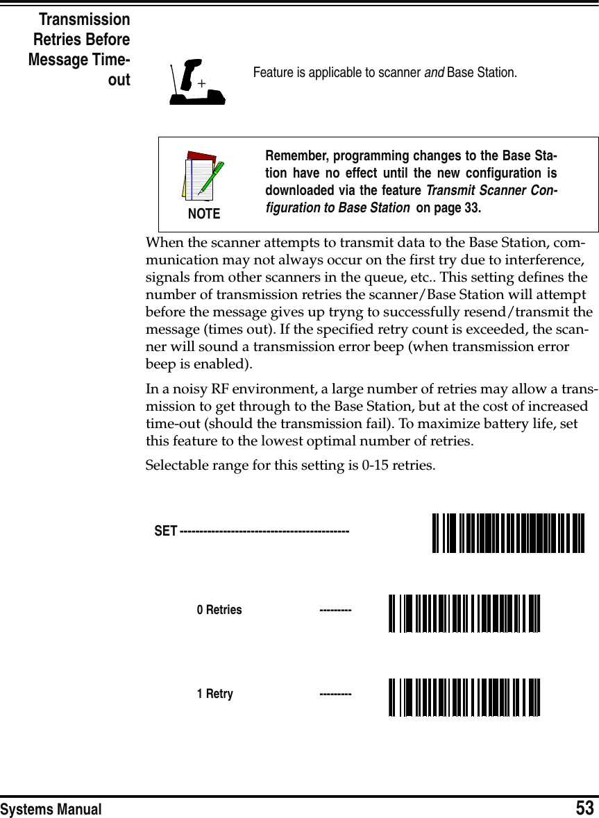 Systems Manual                            53TransmissionRetries BeforeMessage Time-outWhen the scanner attempts to transmit data to the Base Station, com-munication may not always occur on the first try due to interference, signals from other scanners in the queue, etc.. This setting defines the number of transmission retries the scanner/Base Station will attempt before the message gives up tryng to successfully resend/transmit the message (times out). If the specified retry count is exceeded, the scan-ner will sound a transmission error beep (when transmission error beep is enabled).In a noisy RF environment, a large number of retries may allow a trans-mission to get through to the Base Station, but at the cost of increased time-out (should the transmission fail). To maximize battery life, set this feature to the lowest optimal number of retries.Selectable range for this setting is 0-15 retries.Feature is applicable to scanner and Base Station.NOTERemember, programming changes to the Base Sta-tion have no effect until the new configuration isdownloaded via the feature Transmit Scanner Con-figuration to Base Station  on page 33.SET ------------------------------------------- 0 Retries  ---------1 Retry  ---------