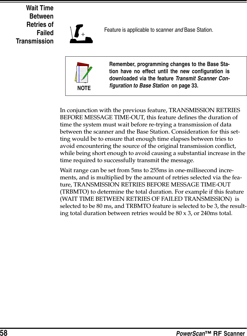 58 PowerScan™ RF ScannerWait TimeBetweenRetries ofFailedTransmissionIn conjunction with the previous feature, TRANSMISSION RETRIES BEFORE MESSAGE TIME-OUT, this feature defines the duration of time the system must wait before re-trying a transmission of data between the scanner and the Base Station. Consideration for this set-ting would be to ensure that enough time elapses between tries to avoid encountering the source of the original transmission conflict, while being short enough to avoid causing a substantial increase in the time required to successfully transmit the message. Wait range can be set from 5ms to 255ms in one-millisecond incre-ments, and is multiplied by the amount of retries selected via the fea-ture, TRANSMISSION RETRIES BEFORE MESSAGE TIME-OUT (TRBMTO) to determine the total duration. For example if this feature (WAIT TIME BETWEEN RETRIES OF FAILED TRANSMISSION)  is selected to be 80 ms, and TRBMTO feature is selected to be 3, the result-ing total duration between retries would be 80 x 3, or 240ms total.Feature is applicable to scanner and Base Station.NOTERemember, programming changes to the Base Sta-tion have no effect until the new configuration isdownloaded via the feature Transmit Scanner Con-figuration to Base Station  on page 33.