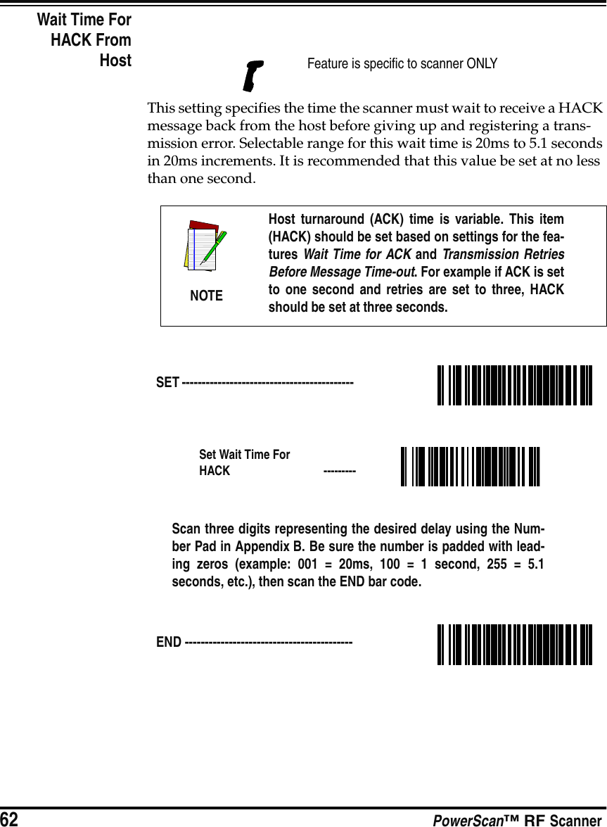62 PowerScan™ RF ScannerWait Time ForHACK FromHostThis setting specifies the time the scanner must wait to receive a HACK message back from the host before giving up and registering a trans-mission error. Selectable range for this wait time is 20ms to 5.1 seconds in 20ms increments. It is recommended that this value be set at no less than one second.Feature is specific to scanner ONLYNOTEHost turnaround (ACK) time is variable. This item(HACK) should be set based on settings for the fea-tures Wait Time for ACK and Transmission RetriesBefore Message Time-out. For example if ACK is setto one second and retries are set to three, HACKshould be set at three seconds.SET ------------------------------------------- Set Wait Time For HACK  ---------Scan three digits representing the desired delay using the Num-ber Pad in Appendix B. Be sure the number is padded with lead-ing zeros (example: 001 = 20ms, 100 = 1 second, 255 = 5.1seconds, etc.), then scan the END bar code.END ------------------------------------------ 
