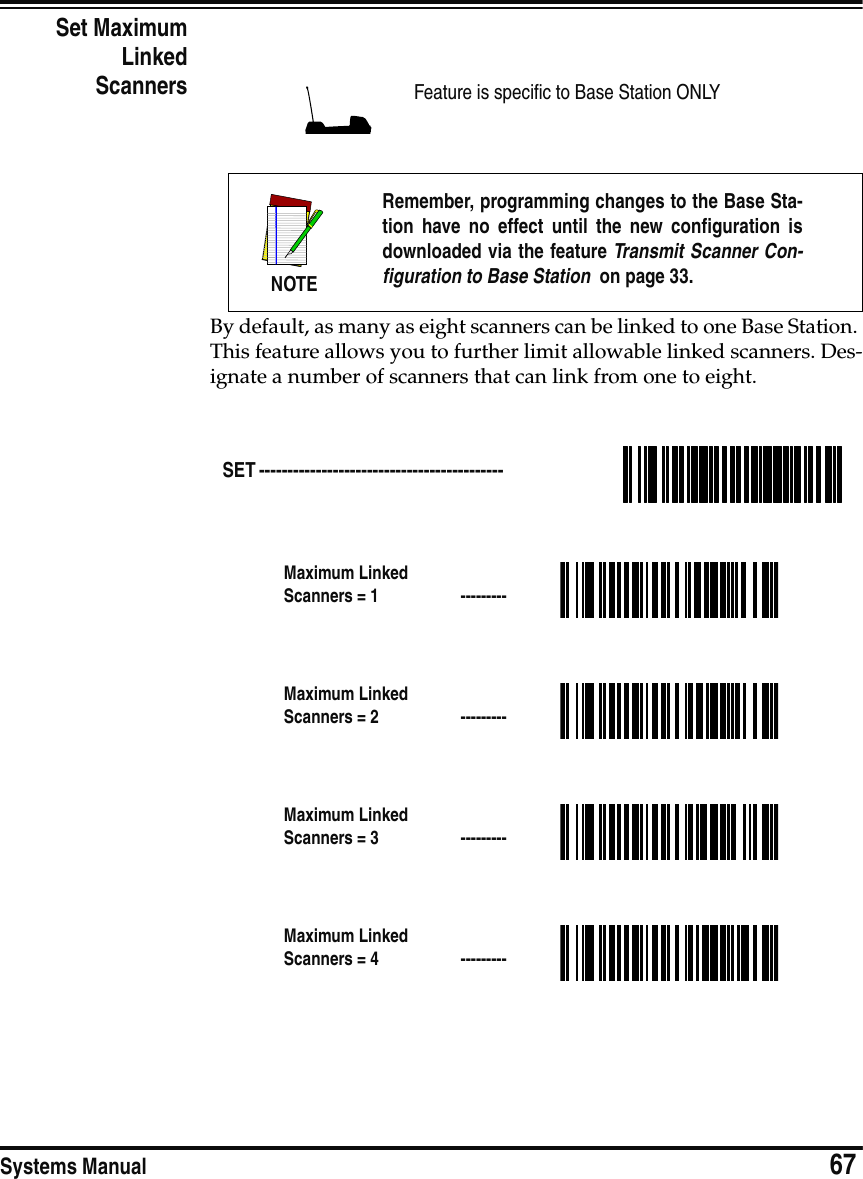 Systems Manual                            67Set MaximumLinkedScannersBy default, as many as eight scanners can be linked to one Base Station. This feature allows you to further limit allowable linked scanners. Des-ignate a number of scanners that can link from one to eight.Feature is specific to Base Station ONLYNOTERemember, programming changes to the Base Sta-tion have no effect until the new configuration isdownloaded via the feature Transmit Scanner Con-figuration to Base Station  on page 33.SET ------------------------------------------- Maximum Linked Scanners = 1  ---------Maximum Linked Scanners = 2  ---------Maximum Linked Scanners = 3  ---------Maximum Linked Scanners = 4  ---------