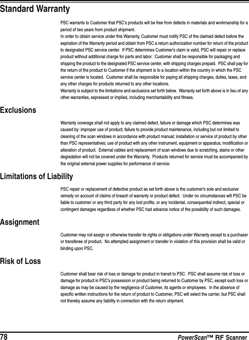78 PowerScan™ RF ScannerStandard WarrantyPSC warrants to Customer that PSC’s products will be free from defects in materials and workmanship for a period of two years from product shipment.In order to obtain service under this Warranty, Customer must notify PSC of the claimed defect before the expiration of the Warranty period and obtain from PSC a return authorization number for return of the product to designated PSC service center.  If PSC determines Customer’s claim is valid, PSC will repair or replace product without additional charge for parts and labor.  Customer shall be responsible for packaging and shipping the product to the designated PSC service center, with shipping charges prepaid.  PSC shall pay for the return of the product to Customer if the shipment is to a location within the country in which the PSC service center is located.  Customer shall be responsible for paying all shipping charges, duties, taxes, and any other charges for products returned to any other locations.Warranty is subject to the limitations and exclusions set forth below.  Warranty set forth above is in lieu of any other warranties, expressed or implied, including merchantability and fitness.ExclusionsWarranty coverage shall not apply to any claimed defect, failure or damage which PSC determines was caused by: improper use of product; failure to provide product maintenance, including but not limited to cleaning of the scan windows in accordance with product manual; installation or service of product by other than PSC representatives; use of product with any other instrument, equipment or apparatus; modification or alteration of product.  External cables and replacement of scan windows due to scratching, stains or other degradation will not be covered under the Warranty.  Products returned for service must be accompanied by the original external power supplies for performance of service.Limitations of LiabilityPSC repair or replacement of defective product as set forth above is the customer&apos;s sole and exclusive remedy on account of claims of breach of warranty or product defect.  Under no circumstances will PSC be liable to customer or any third party for any lost profits, or any incidental, consequential indirect, special or contingent damages regardless of whether PSC had advance notice of the possibility of such damages.AssignmentCustomer may not assign or otherwise transfer its rights or obligations under Warranty except to a purchaser or transferee of product.  No attempted assignment or transfer in violation of this provision shall be valid or binding upon PSC.Risk of LossCustomer shall bear risk of loss or damage for product in transit to PSC.  PSC shall assume risk of loss or damage for product in PSC’s possession or product being returned to Customer by PSC, except such loss or damage as may be caused by the negligence of Customer, its agents or employees.  In the absence of specific written instructions for the return of product to Customer, PSC will select the carrier, but PSC shall not thereby assume any liability in connection with the return shipment.