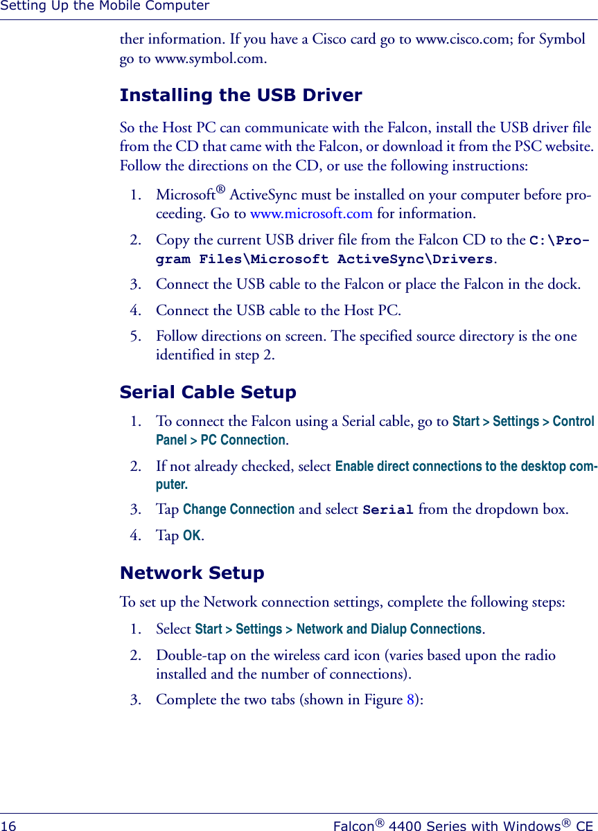 Setting Up the Mobile Computer16 Falcon® 4400 Series with Windows® CEther information. If you have a Cisco card go to www.cisco.com; for Symbol go to www.symbol.com. Installing the USB DriverSo the Host PC can communicate with the Falcon, install the USB driver file from the CD that came with the Falcon, or download it from the PSC website. Follow the directions on the CD, or use the following instructions:1. Microsoft® ActiveSync must be installed on your computer before pro-ceeding. Go to www.microsoft.com for information.2. Copy the current USB driver file from the Falcon CD to the C:\Pro-gram Files\Microsoft ActiveSync\Drivers.3. Connect the USB cable to the Falcon or place the Falcon in the dock.4. Connect the USB cable to the Host PC.5. Follow directions on screen. The specified source directory is the one identified in step 2.Serial Cable Setup1. To connect the Falcon using a Serial cable, go to Start &gt; Settings &gt; Control Panel &gt; PC Connection.2. If not already checked, select Enable direct connections to the desktop com-puter. 3. Tap Change Connection and select Serial from the dropdown box.4. Tap OK.Network SetupTo set up the Network connection settings, complete the following steps:1. Select Start &gt; Settings &gt; Network and Dialup Connections.2. Double-tap on the wireless card icon (varies based upon the radio installed and the number of connections).3. Complete the two tabs (shown in Figure 8): 