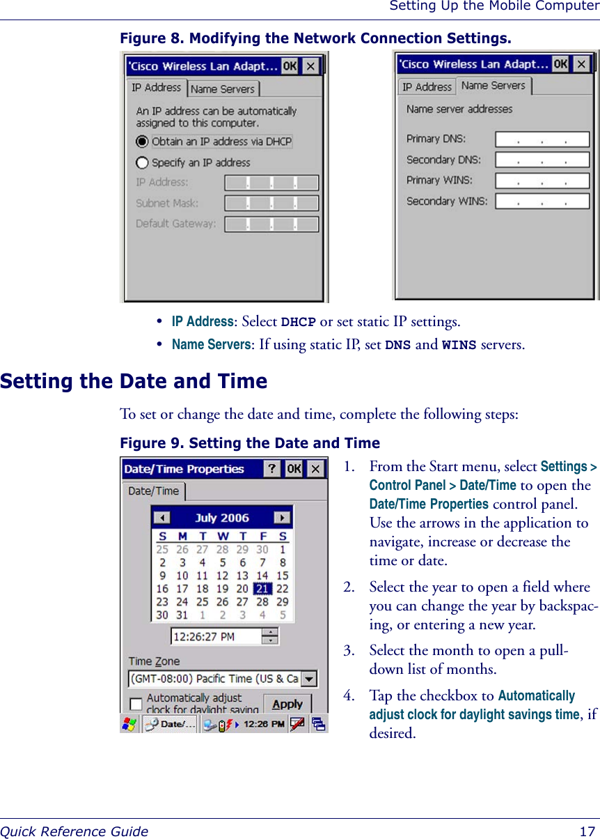 Setting Up the Mobile ComputerQuick Reference Guide  17Figure 8. Modifying the Network Connection Settings. •IP Address: Select DHCP or set static IP settings.•Name Servers: If using static IP, set DNS and WINS servers.Setting the Date and TimeTo set or change the date and time, complete the following steps:Figure 9. Setting the Date and Time 1. From the Start menu, select Settings &gt; Control Panel &gt; Date/Time to open the Date/Time Properties control panel. Use the arrows in the application to navigate, increase or decrease the time or date.2. Select the year to open a field where you can change the year by backspac-ing, or entering a new year.3. Select the month to open a pull-down list of months. 4. Tap the checkbox to Automatically adjust clock for daylight savings time, if desired.