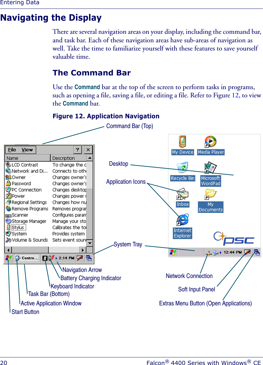 Entering Data20 Falcon® 4400 Series with Windows® CENavigating the DisplayThere are several navigation areas on your display, including the command bar, and task bar. Each of these navigation areas have sub-areas of navigation as well. Take the time to familiarize yourself with these features to save yourself valuable time.The Command BarUse the Command bar at the top of the screen to perform tasks in programs, such as opening a file, saving a file, or editing a file. Refer to Figure 12, to view the Command bar.Figure 12. Application NavigationTask Bar (Bottom)Command Bar (Top)Extras Menu Button (Open Applications)System TraySoft Input PanelNavigation ArrowStart ButtonNetwork ConnectionBattery Charging IndicatorActive Application WindowDesktopApplication IconsKeyboard Indicator