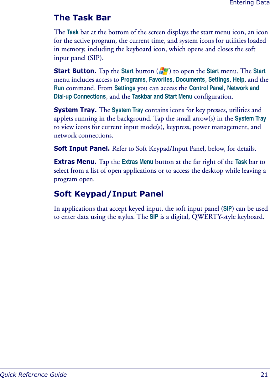 Entering DataQuick Reference Guide  21The Task BarThe Task bar at the bottom of the screen displays the start menu icon, an icon for the active program, the current time, and system icons for utilities loaded in memory, including the keyboard icon, which opens and closes the soft input panel (SIP). Start Button. Tap the Start button ( ) to open the Start menu. The Start menu includes access to Programs, Favorites, Documents, Settings, Help, and the Run command. From Settings you can access the Control Panel, Network and Dial-up Connections, and the Taskbar and Start Menu configuration.System Tray. The System Tray contains icons for key presses, utilities and applets running in the background. Tap the small arrow(s) in the System Tray to view icons for current input mode(s), keypress, power management, and network connections.Soft Input Panel. Refer to Soft Keypad/Input Panel, below, for details.Extras Menu. Tap the Extras Menu button at the far right of the Task bar to select from a list of open applications or to access the desktop while leaving a program open. Soft Keypad/Input PanelIn applications that accept keyed input, the soft input panel (SIP) can be used to enter data using the stylus. The SIP is a digital, QWERTY-style keyboard.