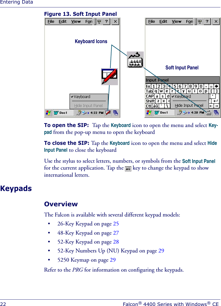 Entering Data22 Falcon® 4400 Series with Windows® CEFigure 13. Soft Input PanelTo open the SIP:  Tap the Keyboard icon to open the menu and select Key-pad from the pop-up menu to open the keyboard To close the SIP: Tap the Keyboard icon to open the menu and select Hide Input Panel to close the keyboardUse the stylus to select letters, numbers, or symbols from the Soft Input Panel for the current application. Tap the   key to change the keypad to show international letters.KeypadsOverviewThe Falcon is available with several different keypad models: • 26-Key Keypad on page 25• 48-Key Keypad on page 27• 52-Key Keypad on page 28• 52-Key Numbers Up (NU) Keypad on page 29• 5250 Keymap on page 29Refer to the PRG for information on configuring the keypads.Soft Input Panel Keyboard Icons 
