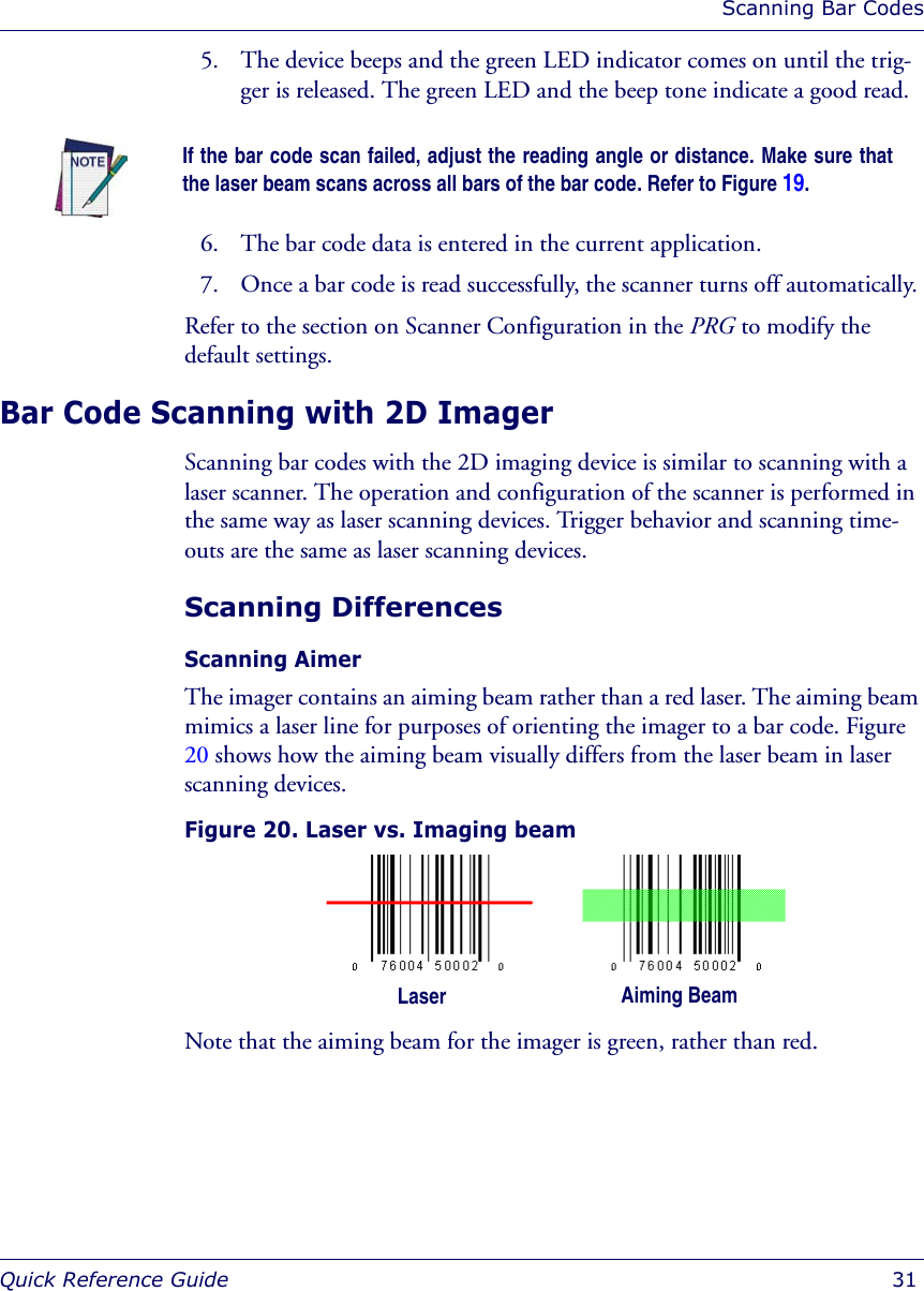 Scanning Bar CodesQuick Reference Guide  315. The device beeps and the green LED indicator comes on until the trig-ger is released. The green LED and the beep tone indicate a good read. 6. The bar code data is entered in the current application. 7. Once a bar code is read successfully, the scanner turns off automatically. Refer to the section on Scanner Configuration in the PRG to modify the default settings. Bar Code Scanning with 2D ImagerScanning bar codes with the 2D imaging device is similar to scanning with a laser scanner. The operation and configuration of the scanner is performed in the same way as laser scanning devices. Trigger behavior and scanning time-outs are the same as laser scanning devices.Scanning DifferencesScanning Aimer The imager contains an aiming beam rather than a red laser. The aiming beam mimics a laser line for purposes of orienting the imager to a bar code. Figure 20 shows how the aiming beam visually differs from the laser beam in laser scanning devices.Figure 20. Laser vs. Imaging beamNote that the aiming beam for the imager is green, rather than red. If the bar code scan failed, adjust the reading angle or distance. Make sure thatthe laser beam scans across all bars of the bar code. Refer to Figure 19.Laser Aiming Beam