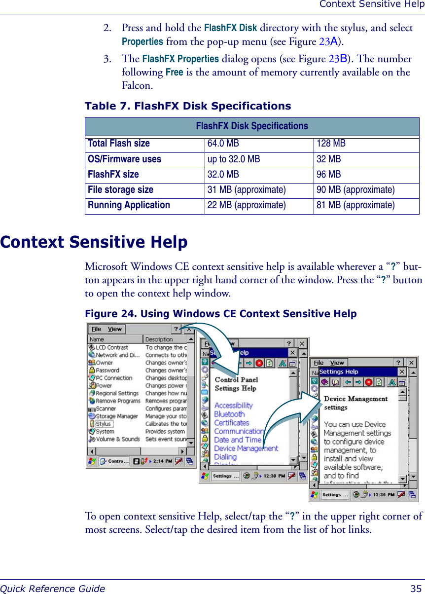 Context Sensitive HelpQuick Reference Guide  352. Press and hold the FlashFX Disk directory with the stylus, and select Properties from the pop-up menu (see Figure 23A).3. The FlashFX Properties dialog opens (see Figure 23B). The number following Free is the amount of memory currently available on the Falcon.Table 7. FlashFX Disk SpecificationsContext Sensitive HelpMicrosoft Windows CE context sensitive help is available wherever a “?” but-ton appears in the upper right hand corner of the window. Press the “?” button to open the context help window.Figure 24. Using Windows CE Context Sensitive Help To open context sensitive Help, select/tap the “?” in the upper right corner of most screens. Select/tap the desired item from the list of hot links.FlashFX Disk SpecificationsTotal Flash size 64.0 MB 128 MBOS/Firmware uses up to 32.0 MB 32 MBFlashFX size 32.0 MB 96 MBFile storage size 31 MB (approximate) 90 MB (approximate)Running Application 22 MB (approximate) 81 MB (approximate)