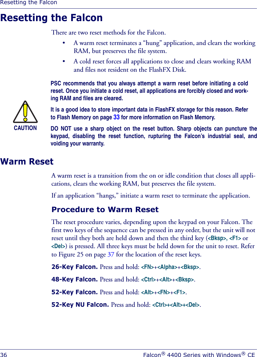 Resetting the Falcon36 Falcon® 4400 Series with Windows® CEResetting the FalconThere are two reset methods for the Falcon. • A warm reset terminates a “hung” application, and clears the working RAM, but preserves the file system. • A cold reset forces all applications to close and clears working RAM and files not resident on the FlashFX Disk.Warm ResetA warm reset is a transition from the on or idle condition that closes all appli-cations, clears the working RAM, but preserves the file system. If an application “hangs,” initiate a warm reset to terminate the application.Procedure to Warm Reset The reset procedure varies, depending upon the keypad on your Falcon. The first two keys of the sequence can be pressed in any order, but the unit will not reset until they both are held down and then the third key (&lt;Bksp&gt;, &lt;F1&gt; or &lt;Del&gt;) is pressed. All three keys must be held down for the unit to reset. Refer to Figure 25 on page 37 for the location of the reset keys.26-Key Falcon. Press and hold: &lt;FN&gt;+&lt;Alpha&gt;+&lt;Bksp&gt;.48-Key Falcon. Press and hold: &lt;Ctrl&gt;+&lt;Alt&gt;+&lt;Bksp&gt;.52-Key Falcon. Press and hold: &lt;Alt&gt;+&lt;FN&gt;+&lt;F1&gt;.52-Key NU Falcon. Press and hold: &lt;Ctrl&gt;+&lt;Alt&gt;+&lt;Del&gt;.CAUTIONPSC recommends that you always attempt a warm reset before initiating a coldreset. Once you initiate a cold reset, all applications are forcibly closed and work-ing RAM and files are cleared. It is a good idea to store important data in FlashFX storage for this reason. Referto Flash Memory on page 33 for more information on Flash Memory.DO NOT use a sharp object on the reset button. Sharp objects can puncture thekeypad, disabling the reset function, rupturing the Falcon’s industrial seal, andvoiding your warranty.