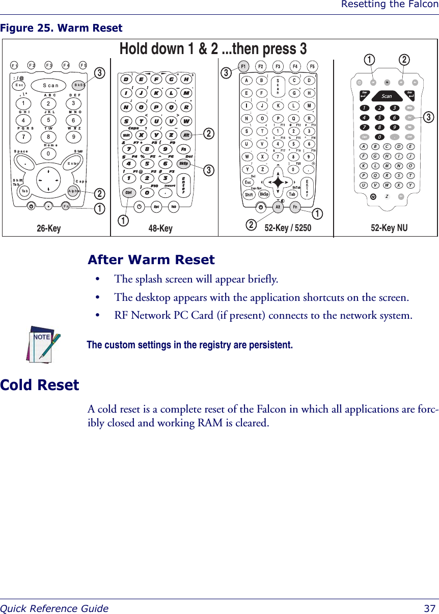 Resetting the FalconQuick Reference Guide  37Figure 25. Warm Reset After Warm Reset• The splash screen will appear briefly.• The desktop appears with the application shortcuts on the screen.• RF Network PC Card (if present) connects to the network system.Cold ResetA cold reset is a complete reset of the Falcon in which all applications are forc-ibly closed and working RAM is cleared. 1326547890F1 F2 F3 F4 F5ScanEsc BkSp.EnterTa bFnAlphaS h iftTa b CapsStartHom eSpaceG H IP Q R S W  X Y ZT U VJ K  LA B C:  / @,  \ *D E FM N O26-Key 52-Key / 5250 48-Key 123113223Hold down 1 &amp; 2 ...then press 3CapsBkSpBkSpDelShiftCtrlFnSpcAltEsc1ABCDEFGHIJKLMNOPQRSTUVWZXY2345677 80.9TabTabEnterEnterScan12352-Key NUThe custom settings in the registry are persistent.