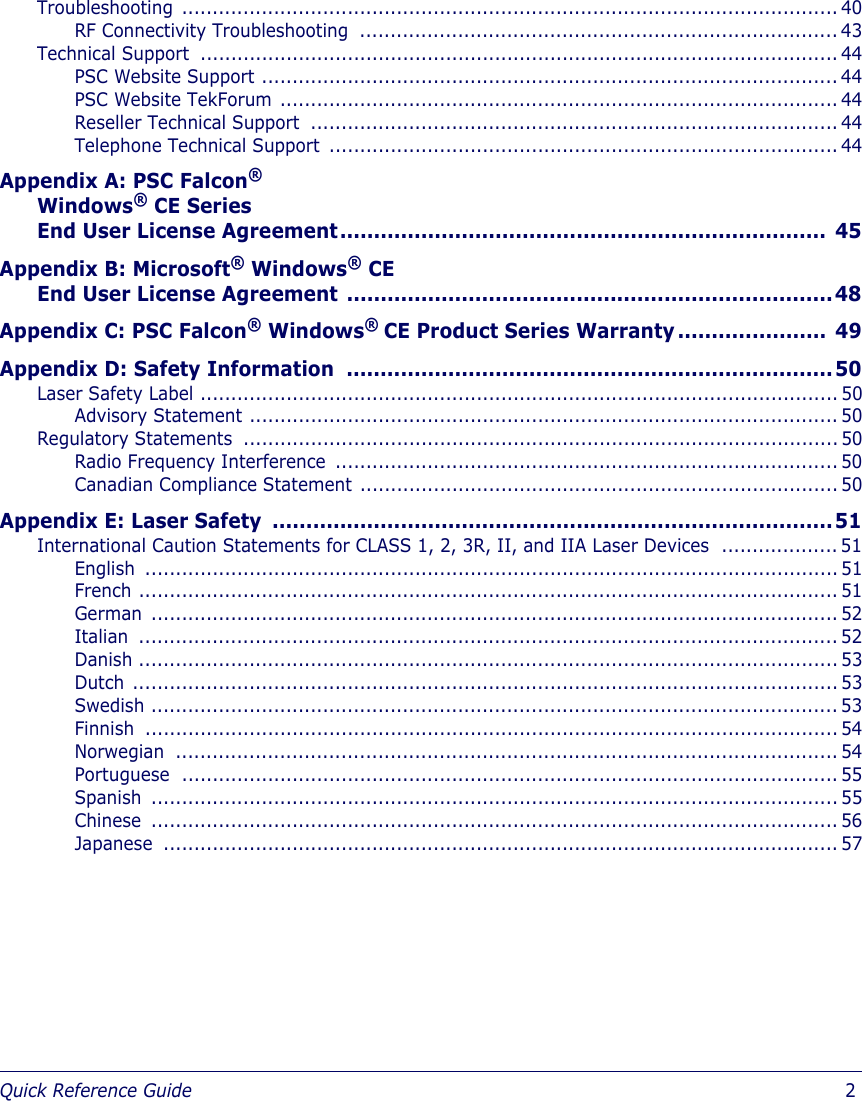Quick Reference Guide                            2Troubleshooting ........................................................................................................... 40RF Connectivity Troubleshooting .............................................................................. 43Technical Support  ........................................................................................................ 44PSC Website Support .............................................................................................. 44PSC Website TekForum ........................................................................................... 44Reseller Technical Support  ...................................................................................... 44Telephone Technical Support  ................................................................................... 44Appendix A: PSC Falcon® Windows® CE Series End User License Agreement........................................................................ 45Appendix B: Microsoft® Windows® CE End User License Agreement ........................................................................48Appendix C: PSC Falcon® Windows® CE Product Series Warranty ......................  49Appendix D: Safety Information  ........................................................................50Laser Safety Label ........................................................................................................ 50Advisory Statement ................................................................................................ 50Regulatory Statements  ................................................................................................. 50Radio Frequency Interference  .................................................................................. 50Canadian Compliance Statement .............................................................................. 50Appendix E: Laser Safety  ...................................................................................51International Caution Statements for CLASS 1, 2, 3R, II, and IIA Laser Devices  ................... 51English ................................................................................................................. 51French .................................................................................................................. 51German ................................................................................................................ 52Italian .................................................................................................................. 52Danish .................................................................................................................. 53Dutch ................................................................................................................... 53Swedish ................................................................................................................ 53Finnish ................................................................................................................. 54Norwegian ............................................................................................................ 54Portuguese ........................................................................................................... 55Spanish ................................................................................................................ 55Chinese ................................................................................................................ 56Japanese .............................................................................................................. 57