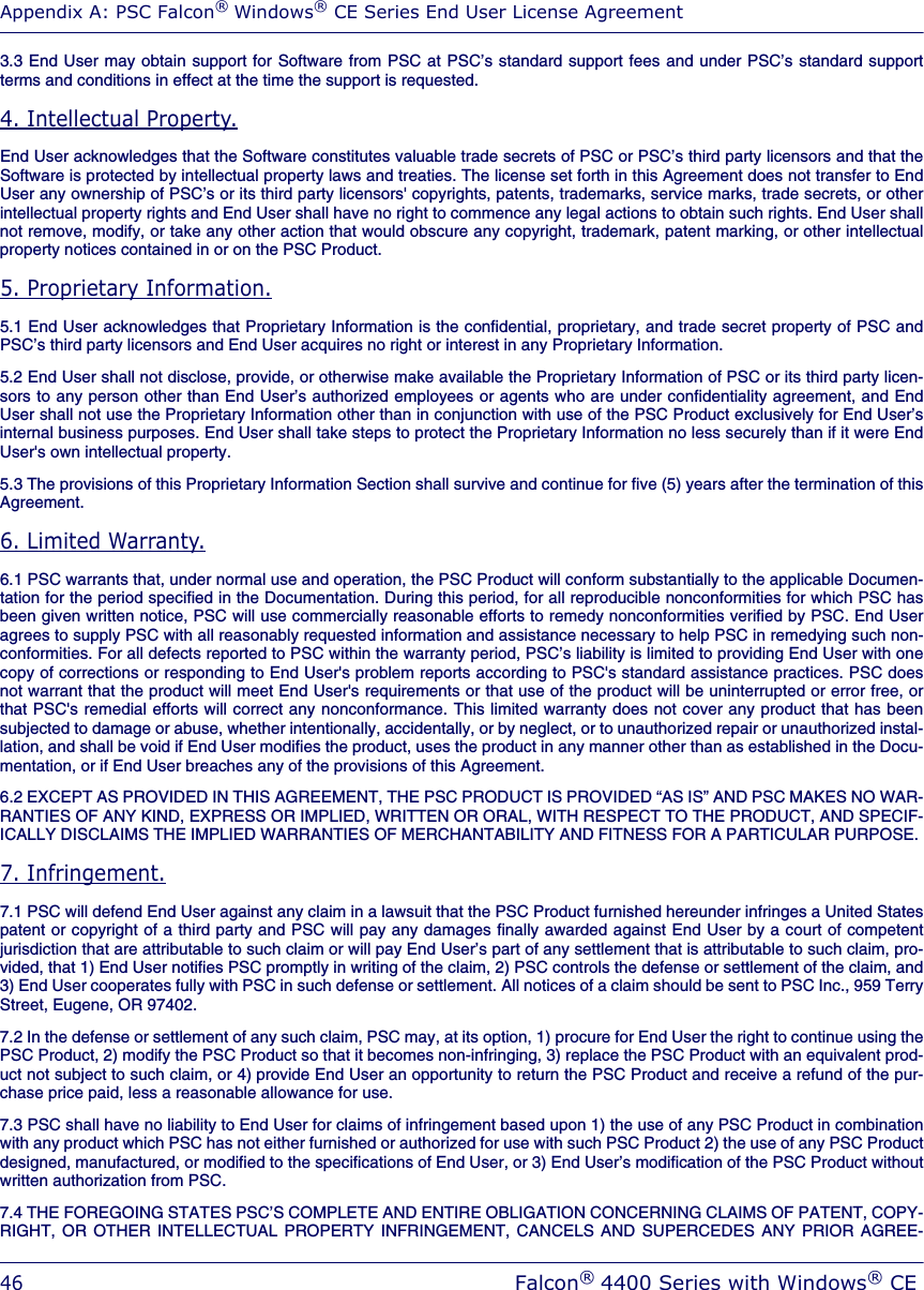 Appendix A: PSC Falcon® Windows® CE Series End User License Agreement46Falcon® 4400 Series with Windows® CE3.3 End User may obtain support for Software from PSC at PSC’s standard support fees and under PSC’s standard supportterms and conditions in effect at the time the support is requested.4. Intellectual Property.End User acknowledges that the Software constitutes valuable trade secrets of PSC or PSC’s third party licensors and that theSoftware is protected by intellectual property laws and treaties. The license set forth in this Agreement does not transfer to EndUser any ownership of PSC’s or its third party licensors&apos; copyrights, patents, trademarks, service marks, trade secrets, or otherintellectual property rights and End User shall have no right to commence any legal actions to obtain such rights. End User shallnot remove, modify, or take any other action that would obscure any copyright, trademark, patent marking, or other intellectualproperty notices contained in or on the PSC Product.5. Proprietary Information.5.1 End User acknowledges that Proprietary Information is the confidential, proprietary, and trade secret property of PSC andPSC’s third party licensors and End User acquires no right or interest in any Proprietary Information.5.2 End User shall not disclose, provide, or otherwise make available the Proprietary Information of PSC or its third party licen-sors to any person other than End User’s authorized employees or agents who are under confidentiality agreement, and EndUser shall not use the Proprietary Information other than in conjunction with use of the PSC Product exclusively for End User’sinternal business purposes. End User shall take steps to protect the Proprietary Information no less securely than if it were EndUser&apos;s own intellectual property. 5.3 The provisions of this Proprietary Information Section shall survive and continue for five (5) years after the termination of thisAgreement. 6. Limited Warranty.6.1 PSC warrants that, under normal use and operation, the PSC Product will conform substantially to the applicable Documen-tation for the period specified in the Documentation. During this period, for all reproducible nonconformities for which PSC hasbeen given written notice, PSC will use commercially reasonable efforts to remedy nonconformities verified by PSC. End Useragrees to supply PSC with all reasonably requested information and assistance necessary to help PSC in remedying such non-conformities. For all defects reported to PSC within the warranty period, PSC’s liability is limited to providing End User with onecopy of corrections or responding to End User&apos;s problem reports according to PSC&apos;s standard assistance practices. PSC doesnot warrant that the product will meet End User&apos;s requirements or that use of the product will be uninterrupted or error free, orthat PSC&apos;s remedial efforts will correct any nonconformance. This limited warranty does not cover any product that has beensubjected to damage or abuse, whether intentionally, accidentally, or by neglect, or to unauthorized repair or unauthorized instal-lation, and shall be void if End User modifies the product, uses the product in any manner other than as established in the Docu-mentation, or if End User breaches any of the provisions of this Agreement.6.2 EXCEPT AS PROVIDED IN THIS AGREEMENT, THE PSC PRODUCT IS PROVIDED “AS IS” AND PSC MAKES NO WAR-RANTIES OF ANY KIND, EXPRESS OR IMPLIED, WRITTEN OR ORAL, WITH RESPECT TO THE PRODUCT, AND SPECIF-ICALLY DISCLAIMS THE IMPLIED WARRANTIES OF MERCHANTABILITY AND FITNESS FOR A PARTICULAR PURPOSE. 7. Infringement.7.1 PSC will defend End User against any claim in a lawsuit that the PSC Product furnished hereunder infringes a United Statespatent or copyright of a third party and PSC will pay any damages finally awarded against End User by a court of competentjurisdiction that are attributable to such claim or will pay End User’s part of any settlement that is attributable to such claim, pro-vided, that 1) End User notifies PSC promptly in writing of the claim, 2) PSC controls the defense or settlement of the claim, and3) End User cooperates fully with PSC in such defense or settlement. All notices of a claim should be sent to PSC Inc., 959 TerryStreet, Eugene, OR 97402.7.2 In the defense or settlement of any such claim, PSC may, at its option, 1) procure for End User the right to continue using thePSC Product, 2) modify the PSC Product so that it becomes non-infringing, 3) replace the PSC Product with an equivalent prod-uct not subject to such claim, or 4) provide End User an opportunity to return the PSC Product and receive a refund of the pur-chase price paid, less a reasonable allowance for use.7.3 PSC shall have no liability to End User for claims of infringement based upon 1) the use of any PSC Product in combinationwith any product which PSC has not either furnished or authorized for use with such PSC Product 2) the use of any PSC Productdesigned, manufactured, or modified to the specifications of End User, or 3) End User’s modification of the PSC Product withoutwritten authorization from PSC.7.4 THE FOREGOING STATES PSC’S COMPLETE AND ENTIRE OBLIGATION CONCERNING CLAIMS OF PATENT, COPY-RIGHT, OR OTHER INTELLECTUAL PROPERTY INFRINGEMENT, CANCELS AND SUPERCEDES ANY PRIOR AGREE-