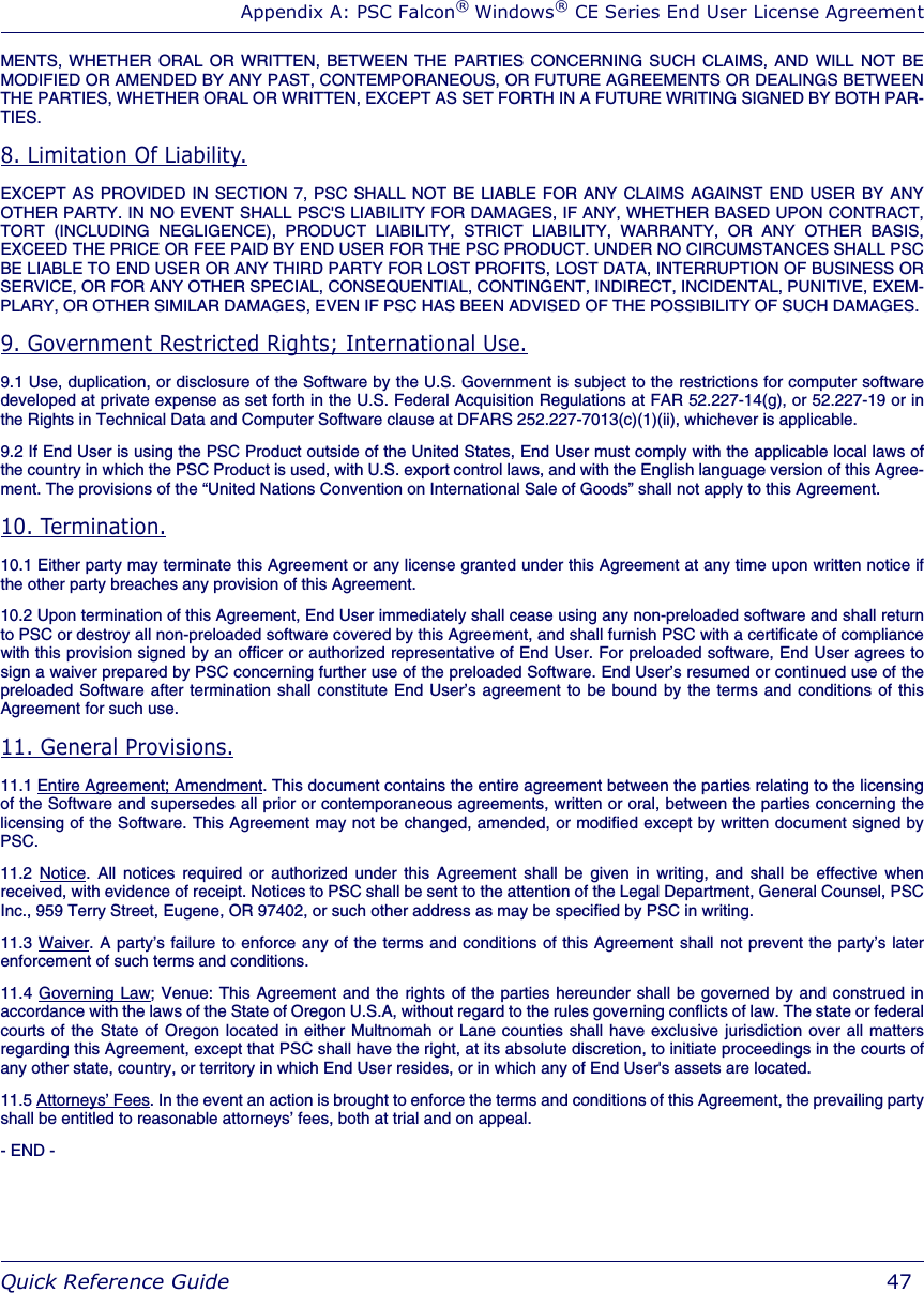 Appendix A: PSC Falcon® Windows® CE Series End User License AgreementQuick Reference Guide  47MENTS, WHETHER ORAL OR WRITTEN, BETWEEN THE PARTIES CONCERNING SUCH CLAIMS, AND WILL NOT BEMODIFIED OR AMENDED BY ANY PAST, CONTEMPORANEOUS, OR FUTURE AGREEMENTS OR DEALINGS BETWEENTHE PARTIES, WHETHER ORAL OR WRITTEN, EXCEPT AS SET FORTH IN A FUTURE WRITING SIGNED BY BOTH PAR-TIES.8. Limitation Of Liability.EXCEPT AS PROVIDED IN SECTION 7, PSC SHALL NOT BE LIABLE FOR ANY CLAIMS AGAINST END USER BY ANYOTHER PARTY. IN NO EVENT SHALL PSC&apos;S LIABILITY FOR DAMAGES, IF ANY, WHETHER BASED UPON CONTRACT,TORT (INCLUDING NEGLIGENCE), PRODUCT LIABILITY, STRICT LIABILITY, WARRANTY, OR ANY OTHER BASIS,EXCEED THE PRICE OR FEE PAID BY END USER FOR THE PSC PRODUCT. UNDER NO CIRCUMSTANCES SHALL PSCBE LIABLE TO END USER OR ANY THIRD PARTY FOR LOST PROFITS, LOST DATA, INTERRUPTION OF BUSINESS ORSERVICE, OR FOR ANY OTHER SPECIAL, CONSEQUENTIAL, CONTINGENT, INDIRECT, INCIDENTAL, PUNITIVE, EXEM-PLARY, OR OTHER SIMILAR DAMAGES, EVEN IF PSC HAS BEEN ADVISED OF THE POSSIBILITY OF SUCH DAMAGES.9. Government Restricted Rights; International Use.9.1 Use, duplication, or disclosure of the Software by the U.S. Government is subject to the restrictions for computer softwaredeveloped at private expense as set forth in the U.S. Federal Acquisition Regulations at FAR 52.227-14(g), or 52.227-19 or inthe Rights in Technical Data and Computer Software clause at DFARS 252.227-7013(c)(1)(ii), whichever is applicable. 9.2 If End User is using the PSC Product outside of the United States, End User must comply with the applicable local laws ofthe country in which the PSC Product is used, with U.S. export control laws, and with the English language version of this Agree-ment. The provisions of the “United Nations Convention on International Sale of Goods” shall not apply to this Agreement.10. Termination.10.1 Either party may terminate this Agreement or any license granted under this Agreement at any time upon written notice ifthe other party breaches any provision of this Agreement.10.2 Upon termination of this Agreement, End User immediately shall cease using any non-preloaded software and shall returnto PSC or destroy all non-preloaded software covered by this Agreement, and shall furnish PSC with a certificate of compliancewith this provision signed by an officer or authorized representative of End User. For preloaded software, End User agrees tosign a waiver prepared by PSC concerning further use of the preloaded Software. End User’s resumed or continued use of thepreloaded Software after termination shall constitute End User’s agreement to be bound by the terms and conditions of thisAgreement for such use. 11. General Provisions.11.1 Entire Agreement; Amendment. This document contains the entire agreement between the parties relating to the licensingof the Software and supersedes all prior or contemporaneous agreements, written or oral, between the parties concerning thelicensing of the Software. This Agreement may not be changed, amended, or modified except by written document signed byPSC. 11.2 Notice. All notices required or authorized under this Agreement shall be given in writing, and shall be effective whenreceived, with evidence of receipt. Notices to PSC shall be sent to the attention of the Legal Department, General Counsel, PSCInc., 959 Terry Street, Eugene, OR 97402, or such other address as may be specified by PSC in writing. 11.3 Waiver. A party’s failure to enforce any of the terms and conditions of this Agreement shall not prevent the party’s laterenforcement of such terms and conditions. 11.4 Governing Law; Venue: This Agreement and the rights of the parties hereunder shall be governed by and construed inaccordance with the laws of the State of Oregon U.S.A, without regard to the rules governing conflicts of law. The state or federalcourts of the State of Oregon located in either Multnomah or Lane counties shall have exclusive jurisdiction over all mattersregarding this Agreement, except that PSC shall have the right, at its absolute discretion, to initiate proceedings in the courts ofany other state, country, or territory in which End User resides, or in which any of End User&apos;s assets are located.11.5 Attorneys’ Fees. In the event an action is brought to enforce the terms and conditions of this Agreement, the prevailing partyshall be entitled to reasonable attorneys’ fees, both at trial and on appeal. - END - 