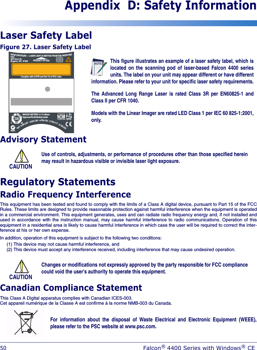 50Falcon® 4400 Series with Windows® CEAppendix  D: Safety InformationLaser Safety LabelFigure 27. Laser Safety Label Advisory StatementRegulatory StatementsRadio Frequency InterferenceThis equipment has been tested and found to comply with the limits of a Class A digital device, pursuant to Part 15 of the FCCRules. These limits are designed to provide reasonable protection against harmful interference when the equipment is operatedin a commercial environment. This equipment generates, uses and can radiate radio frequency energy and, if not installed andused in accordance with the instruction manual, may cause harmful interference to radio communications. Operation of thisequipment in a residential area is likely to cause harmful interference in which case the user will be required to correct the inter-ference at his or her own expense.In addition, operation of this equipment is subject to the following two conditions:(1) This device may not cause harmful interference, and(2) This device must accept any interference received, including interference that may cause undesired operation.Canadian Compliance StatementThis Class A Digital apparatus complies with Canadian ICES-003.Cet appareil numérique de la Classe A est confirme à la norme NMB-003 du Canada.CAUTIONUse of controls, adjustments, or performance of procedures other than those specified hereinmay result in hazardous visible or invisible laser light exposure.This figure illustrates an example of a laser safety label, which islocated on the scanning pod of laser-based Falcon 4400 seriesunits. The label on your unit may appear different or have differentinformation. Please refer to your unit for specific laser safety requirements.The Advanced Long Range Laser is rated Class 3R per EN60825-1 andClass II per CFR 1040.Models with the Linear Imager are rated LED Class 1 per IEC 60 825-1:2001,only.PAT:4,387,297-4,593,186-4,460,120-4,758,717-5,130,520CAN: 24611032079AN263NRTLSafetytestedProductionmonitoredPRODUCT SERVICESERIAL # FLYYDDDXXXPRODUCT OF USAPSC959 Terry St.Eugene, OR  97402Item # 345-4201-005EUR: CE0560RADIO: BREEZECOMFCC: M52PCRNZZ-00DATE OF MANUFAVOIDEXPOSURE— LASER LIGHT IS EMITTED FROMTHISAPERTUREComplies with 21CFR and Part 15 of FCC rules.BACKUP BATTERY: 3.1 V LithiumApproved RLAN Module insideCAUTIONChanges or modifications not expressly approved by the party responsible for FCC compliancecould void the user&apos;s authority to operate this equipment.For information about the disposal of Waste Electrical and Electronic Equipment (WEEE),please refer to the PSC website at www.psc.com.
