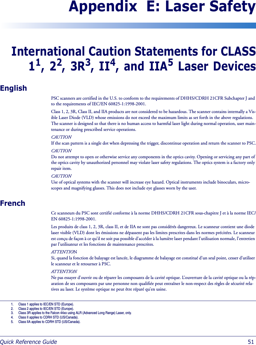 Quick Reference Guide  51Appendix  E: Laser SafetyInternational Caution Statements for CLASS11, 22, 3R3, II4, and IIA5 Laser DevicesEnglishPSC scanners are certified in the U.S. to conform to the requirements of DHHS/CDRH 21CFR Subchapter J and to the requirements of IEC/EN 60825-1:1998-2001.Class 1, 2, 3R, Class II, and IIA products are not considered to be hazardous. The scanner contains internally a Vis-ible Laser Diode (VLD) whose emissions do not exceed the maximum limits as set forth in the above regulations. The scanner is designed so that there is no human access to harmful laser light during normal operation, user main-tenance or during prescribed service operations.CAUTION If the scan pattern is a single dot when depressing the trigger, discontinue operation and return the scanner to PSC.CAUTIONDo not attempt to open or otherwise service any components in the optics cavity. Opening or servicing any part of the optics cavity by unauthorized personnel may violate laser safety regulations. The optics system is a factory only repair item.CAUTIONUse of optical systems with the scanner will increase eye hazard. Optical instruments include binoculars, micro-scopes and magnifying glasses. This does not include eye glasses worn by the user.FrenchCe scanneurs du PSC sont certifié conforme à la norme DHHS/CDRH 21CFR sous-chapitre J et à la norme IEC/EN 60825-1:1998-2001.Les produits de class 1, 2, 3R, class II, et de IIA ne sont pas considérés dangereux. Le scanneur contient une diode laser visible (VLD) dont les émissions ne dépassent pas les limites prescrites dans les normes précitées. Le scanneur est conçu de façon à ce qu’il ne soit pas possible d’accéder à la lumière laser pendant l’utilisation normale, l’entretien par l’utilisateur et les fonctions de maintenance prescrites.ATTENTIONSi, quand la fonction de balayage est lancée, le diagramme de balayage est constitué d’un seul point, cesser d’utiliser le scanneur et le retourner à PSC.ATTENTIONNe pas essayer d’ouvrir ou de réparer les composants de la cavité optique. L’ouverture de la cavité optique ou la rép-aration de ses composants par une personne non qualifiée peut entraîner le non-respect des règles de sécurité rela-tives au laser. Le système optique ne peut être réparé qu’en usine.1. Class 1 applies to IEC/EN STD (Europe).2. Class 2 applies to IEC/EN STD (Europe).3. Class 3R applies to the Falcon 44xx using ALR (Advanced Long Range) Laser, only. 4. Class II applies to CDRH STD (US/Canada).5. Class IIA applies to CDRH STD (US/Canada).