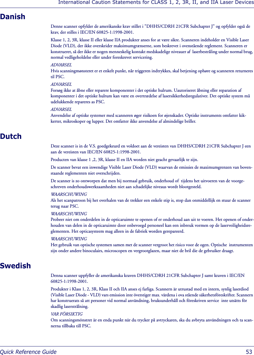 International Caution Statements for CLASS 1, 2, 3R, II, and IIA Laser DevicesQuick Reference Guide  53DanishDenne scanner opfylder de amerikanske krav stillet i &quot;DHHS/CDRH 21CFR Subchapter J&quot; og opfylder også de krav, der stilles i IEC/EN 60825-1:1998-2001.Klasse 1, 2, 3R, klasse II eller klasse IIA produkter anses for at være sikre. Scanneren indeholder en Visible Laser Diode (VLD), der ikke overskrider maksimumgrænserne, som beskrevet i ovenstående reglement. Scanneren er konstrueret, så der ikke er nogen menneskelig kontakt medskadelige niveauer af  laserbestråling under normal brug, normal vedligeholdelse eller under foreskrevet servicering.ADVARSELHvis scanningmønsteret er et enkelt punkt, når triggeren indtrykkes, skal betjening ophøre og scanneren returneres til PSC.ADVARSELForsøg ikke at åbne eller reparere komponenter i det optiske hulrum. Uautoriseret åbning eller reparation af komponenter i det optiske hulrum kan være en overtrædelse af lasersikkerhedsregulativer. Det optiske system må udelukkende repareres as PSC.ADVARSELAnvendelse af optiske systemer med scanneren øger risikoen for øjenskader. Optiske instruments omfatter kik-kerter, mikroskoper og lupper. Det omfatter ikke anvendelse af almindelige briller.Dutch Deze scanner is in de V.S. goedgekeurd en voldoet aan de vereisten van DHHS/CDRH 21CFR Subchapter J een aan de vereisten van IEC/EN 60825-1:1998-2001.Producten van klasse 1 ,2, 3R, klasse II en IIA worden niet geacht gevaarlijk te zijn.De scanner bevat een inwendige Visible Laser Diode (VLD) waarvan de emissies de maximumgrenzen van boven-staande reglementen niet overschrijden.De scanner is zo ontworpen dat men bij normaal gebruik, onderhoud of  tijdens het uitvoeren van de voorge-schreven onderhoudswerkzaamheden niet aan schadelijke niveaus wordt blootgesteld.WAARSCHUWINGAls het scanpatroon bij het overhalen van de trekker een enkele stip is, stop dan onmiddellijk en stuur de scanner terug naar PSC.WAARSCHUWINGProbeer niet om onderdelen in de opticaruimte te openen of er onderhoud aan uit te voeren. Het openen of onder-houden van delen in de opticaruimte door onbevoegd personeel kan een inbreuk vormen op de laserveiligheidsre-glementen. Het opticasysteem mag alleen in de fabriek worden gerepareerd.WAARSCHUWINGHet gebruik van optische systemen samen met de scanner vergroot het risico voor de ogen. Optische  instrumenten zijn onder andere binoculairs, microscopen en vergrootglazen, maar niet de bril die de gebruiker draagt.SwedishDenna scanner uppfyller de amerikanska kraven DHHS/CDRH 21CFR Subchapter J samt kraven i IEC/EN 60825-1:1998-2001.Produkter i Klass 1, 2, 3R, Klass II och IIA anses ej farliga. Scannern är utrustad med en intern, synlig laserdiod (Visible Laser Diode - VLD) vars emission inte överstiger max. värdena i ova stående säkerhetsföreskrifter. Scannern har konstruerats så att personer vid normal användning, bruksunderhåll och föreskriven service  inte utsätts för skadlig laserstrålning.VAR FÖRSIKTIGOm scanningsmönstret är en enda punkt när du trycker på avtryckaren, ska du avbryta användningen och ta scan-nerna tillbaka till PSC.