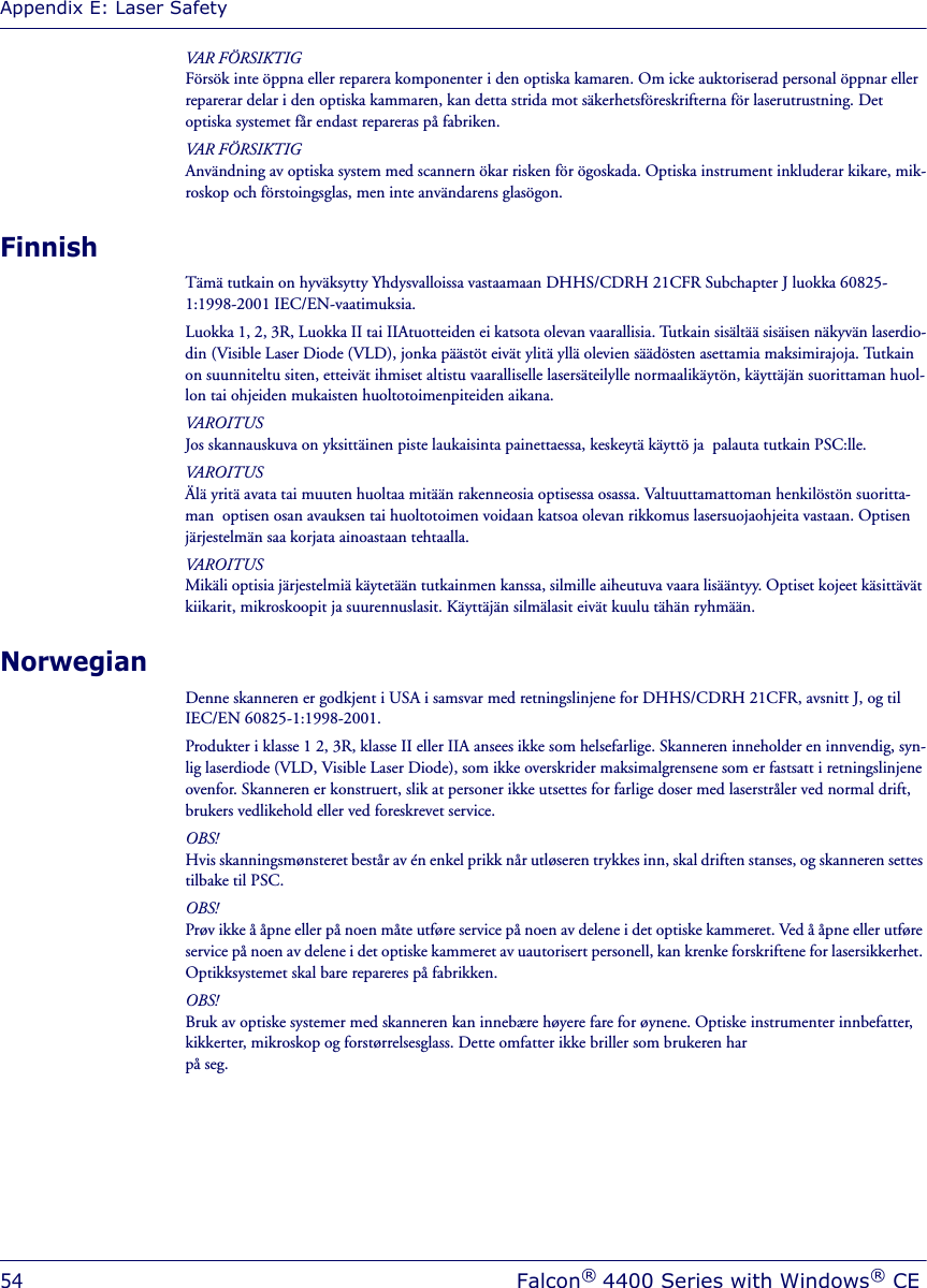 Appendix E: Laser Safety54Falcon® 4400 Series with Windows® CEVAR FÖRSIKTIGFörsök inte öppna eller reparera komponenter i den optiska kamaren. Om icke auktoriserad personal öppnar eller reparerar delar i den optiska kammaren, kan detta strida mot säkerhetsföreskrifterna för laserutrustning. Det optiska systemet får endast repareras på fabriken.VAR FÖRSIKTIGAnvändning av optiska system med scannern ökar risken för ögoskada. Optiska instrument inkluderar kikare, mik-roskop och förstoingsglas, men inte användarens glasögon.FinnishTämä tutkain on hyväksytty Yhdysvalloissa vastaamaan DHHS/CDRH 21CFR Subchapter J luokka 60825-1:1998-2001 IEC/EN-vaatimuksia.Luokka 1, 2, 3R, Luokka II tai IIAtuotteiden ei katsota olevan vaarallisia. Tutkain sisältää sisäisen näkyvän laserdio-din (Visible Laser Diode (VLD), jonka päästöt eivät ylitä yllä olevien säädösten asettamia maksimirajoja. Tutkain on suunniteltu siten, etteivät ihmiset altistu vaaralliselle lasersäteilylle normaalikäytön, käyttäjän suorittaman huol-lon tai ohjeiden mukaisten huoltotoimenpiteiden aikana.VAROITUSJos skannauskuva on yksittäinen piste laukaisinta painettaessa, keskeytä käyttö ja  palauta tutkain PSC:lle.VAROITUSÄlä yritä avata tai muuten huoltaa mitään rakenneosia optisessa osassa. Valtuuttamattoman henkilöstön suoritta-man  optisen osan avauksen tai huoltotoimen voidaan katsoa olevan rikkomus lasersuojaohjeita vastaan. Optisen järjestelmän saa korjata ainoastaan tehtaalla.VAROITUSMikäli optisia järjestelmiä käytetään tutkainmen kanssa, silmille aiheutuva vaara lisääntyy. Optiset kojeet käsittävät kiikarit, mikroskoopit ja suurennuslasit. Käyttäjän silmälasit eivät kuulu tähän ryhmään.NorwegianDenne skanneren er godkjent i USA i samsvar med retningslinjene for DHHS/CDRH 21CFR, avsnitt J, og til IEC/EN 60825-1:1998-2001.Produkter i klasse 1 2, 3R, klasse II eller IIA ansees ikke som helsefarlige. Skanneren inneholder en innvendig, syn-lig laserdiode (VLD, Visible Laser Diode), som ikke overskrider maksimalgrensene som er fastsatt i retningslinjene ovenfor. Skanneren er konstruert, slik at personer ikke utsettes for farlige doser med laserstråler ved normal drift, brukers vedlikehold eller ved foreskrevet service.OBS!Hvis skanningsmønsteret består av én enkel prikk når utløseren trykkes inn, skal driften stanses, og skanneren settes tilbake til PSC.OBS!Prøv ikke å åpne eller på noen måte utføre service på noen av delene i det optiske kammeret. Ved å åpne eller utføre service på noen av delene i det optiske kammeret av uautorisert personell, kan krenke forskriftene for lasersikkerhet. Optikksystemet skal bare repareres på fabrikken.OBS!Bruk av optiske systemer med skanneren kan innebære høyere fare for øynene. Optiske instrumenter innbefatter, kikkerter, mikroskop og forstørrelsesglass. Dette omfatter ikke briller som brukeren har på seg.